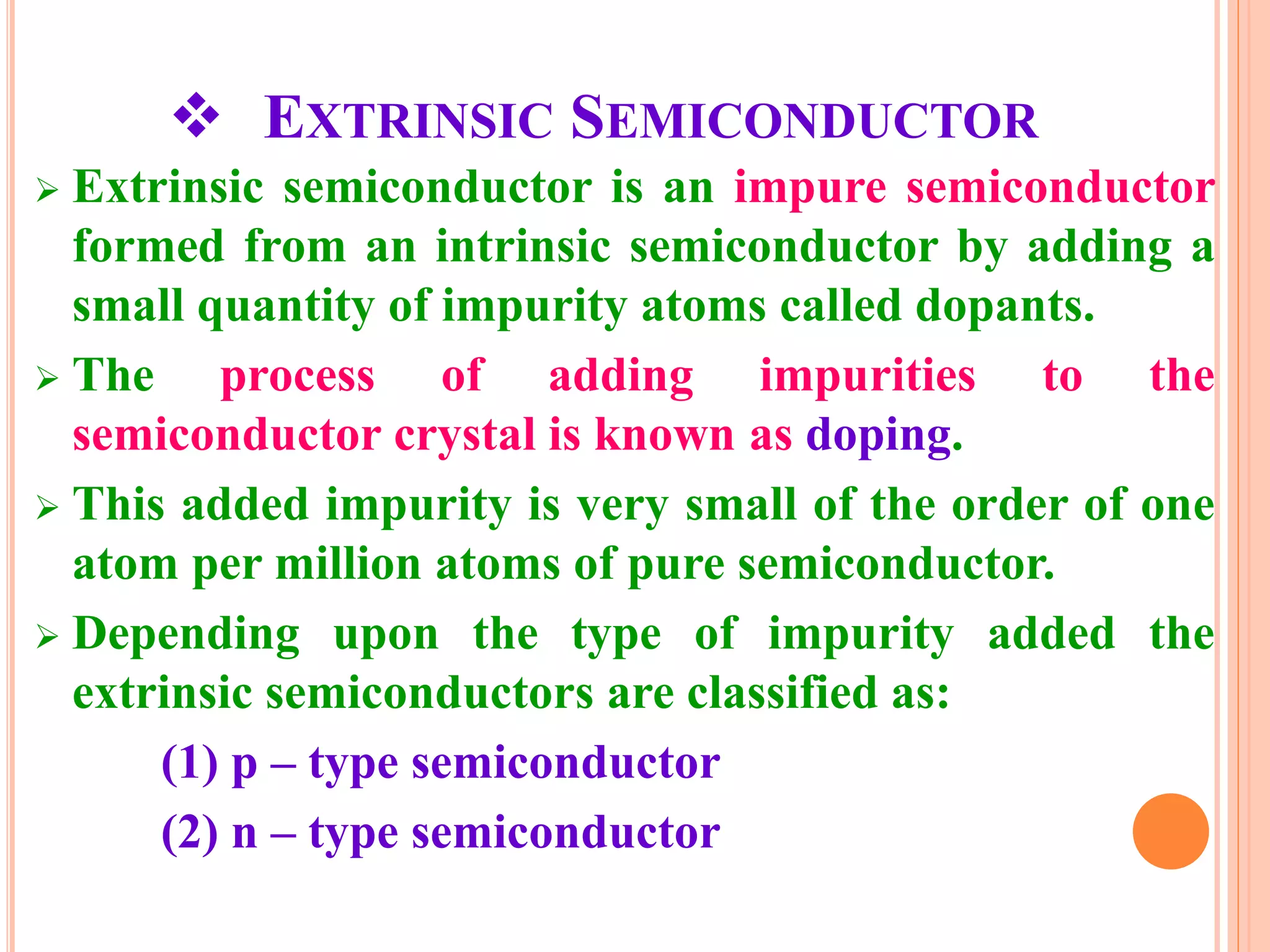  EXTRINSIC SEMICONDUCTOR
 Extrinsic semiconductor is an impure semiconductor
formed from an intrinsic semiconductor by adding a
small quantity of impurity atoms called dopants.
 The process of adding impurities to the
semiconductor crystal is known as doping.
 This added impurity is very small of the order of one
atom per million atoms of pure semiconductor.
 Depending upon the type of impurity added the
extrinsic semiconductors are classified as:
(1) p – type semiconductor
(2) n – type semiconductor
 