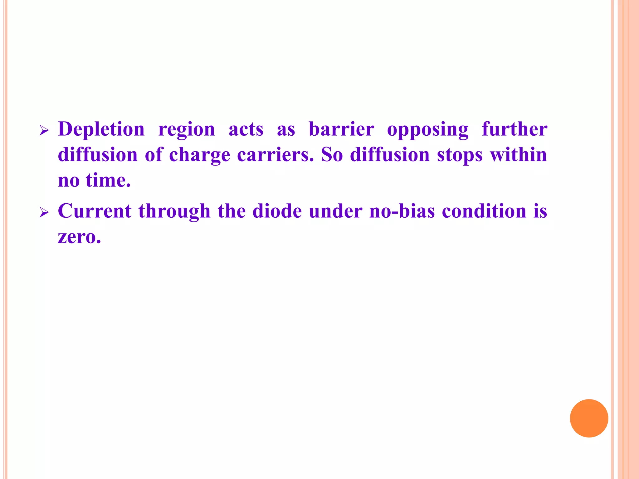 Depletion region acts as barrier opposing further
diffusion of charge carriers. So diffusion stops within
no time.
 Current through the diode under no-bias condition is
zero.
 