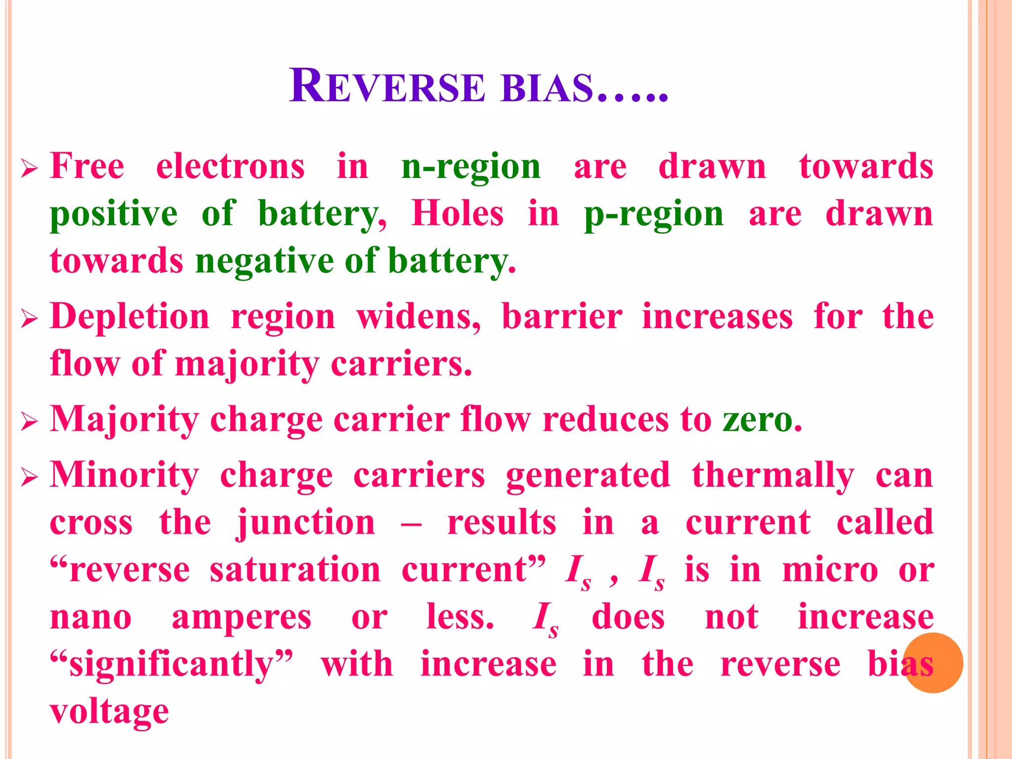 REVERSE BIAS…..
 Free electrons in n-region are drawn towards
positive of battery, Holes in p-region are drawn
towards negative of battery.
 Depletion region widens, barrier increases for the
flow of majority carriers.
 Majority charge carrier flow reduces to zero.
 Minority charge carriers generated thermally can
cross the junction – results in a current called
“reverse saturation current” Is , Is is in micro or
nano amperes or less. Is does not increase
“significantly” with increase in the reverse bias
voltage
 