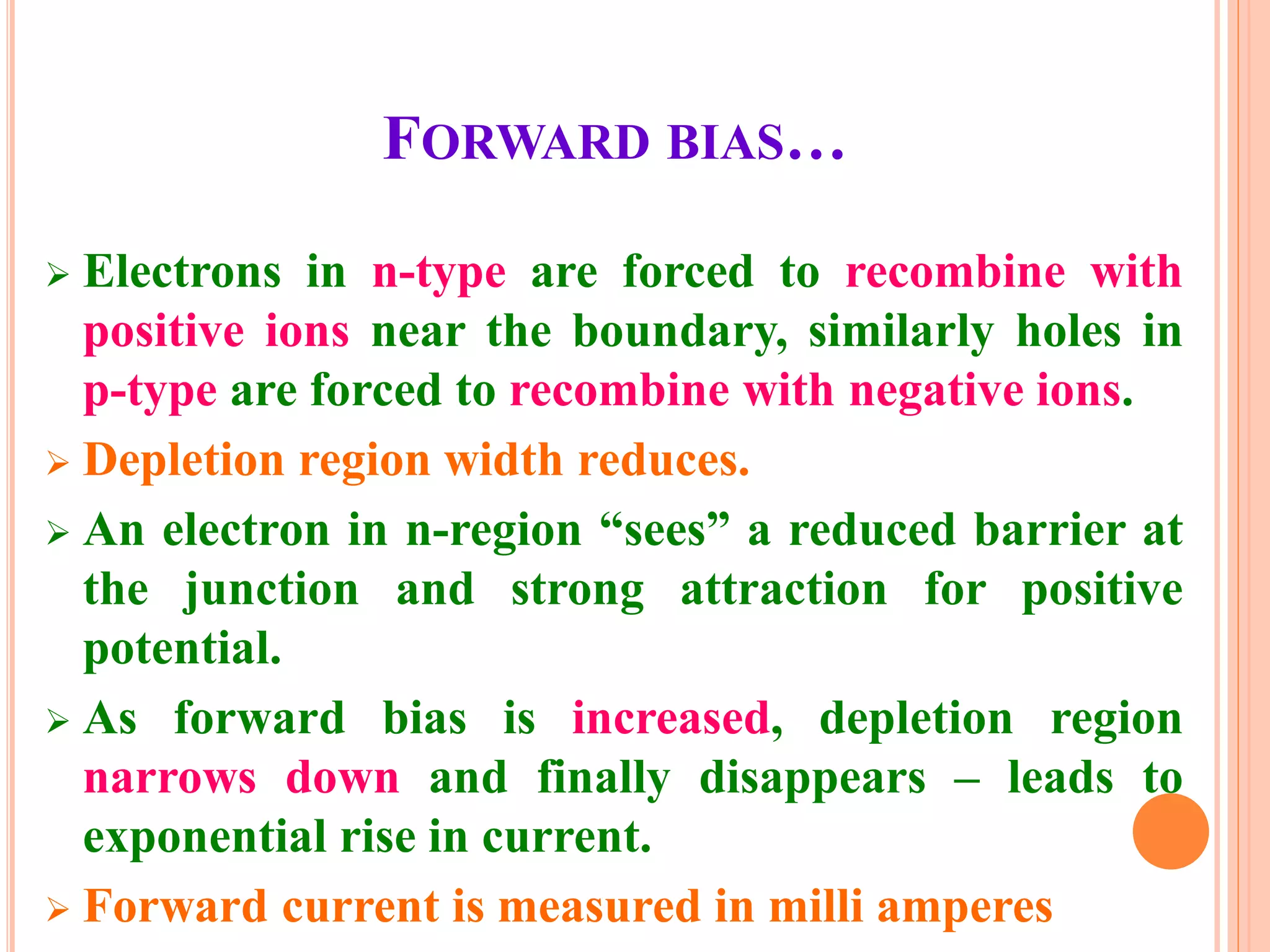 FORWARD BIAS…
 Electrons in n-type are forced to recombine with
positive ions near the boundary, similarly holes in
p-type are forced to recombine with negative ions.
 Depletion region width reduces.
 An electron in n-region “sees” a reduced barrier at
the junction and strong attraction for positive
potential.
 As forward bias is increased, depletion region
narrows down and finally disappears – leads to
exponential rise in current.
 Forward current is measured in milli amperes
 