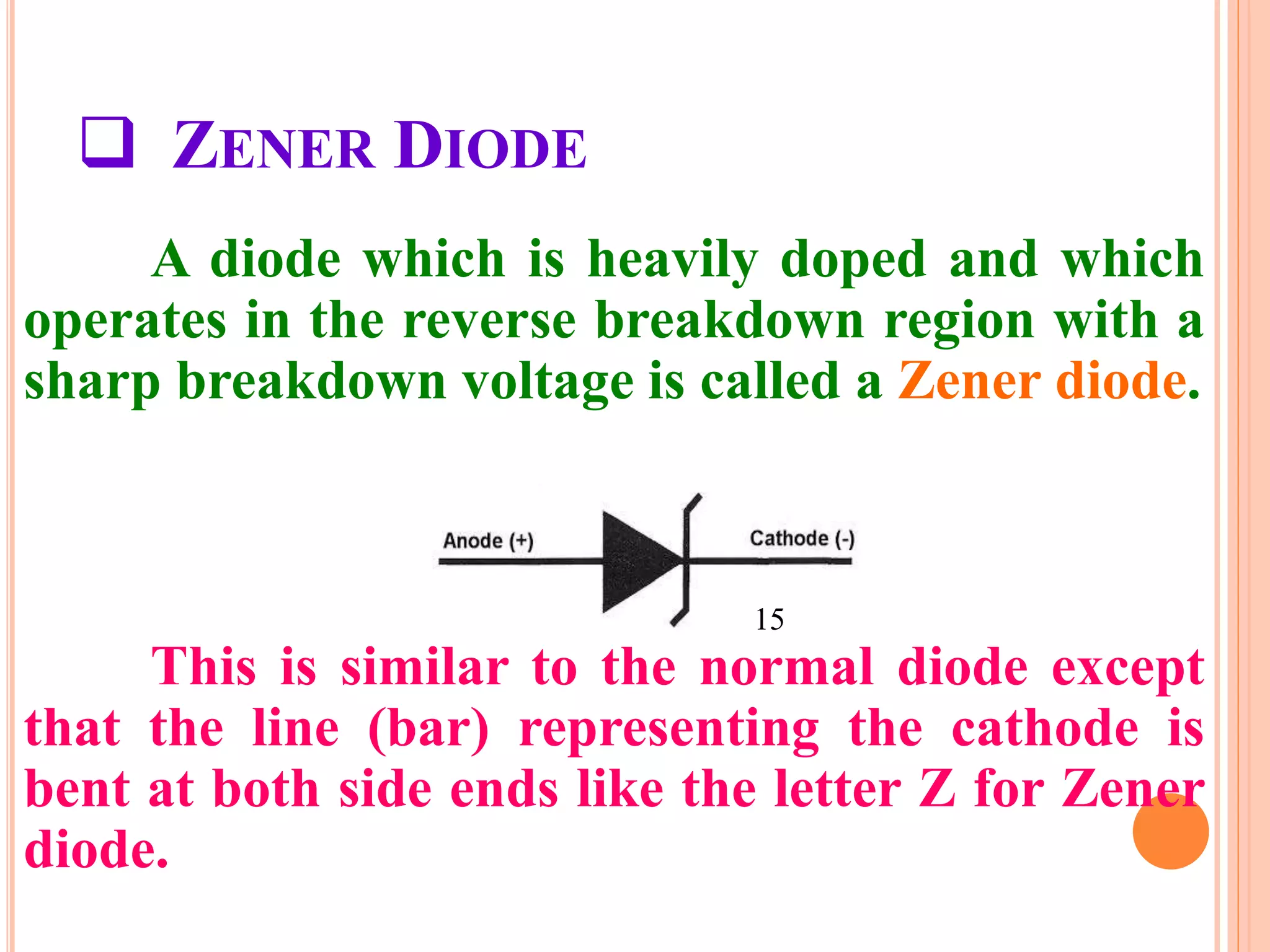  ZENER DIODE
A diode which is heavily doped and which
operates in the reverse breakdown region with a
sharp breakdown voltage is called a Zener diode.
This is similar to the normal diode except
that the line (bar) representing the cathode is
bent at both side ends like the letter Z for Zener
diode.
15
 