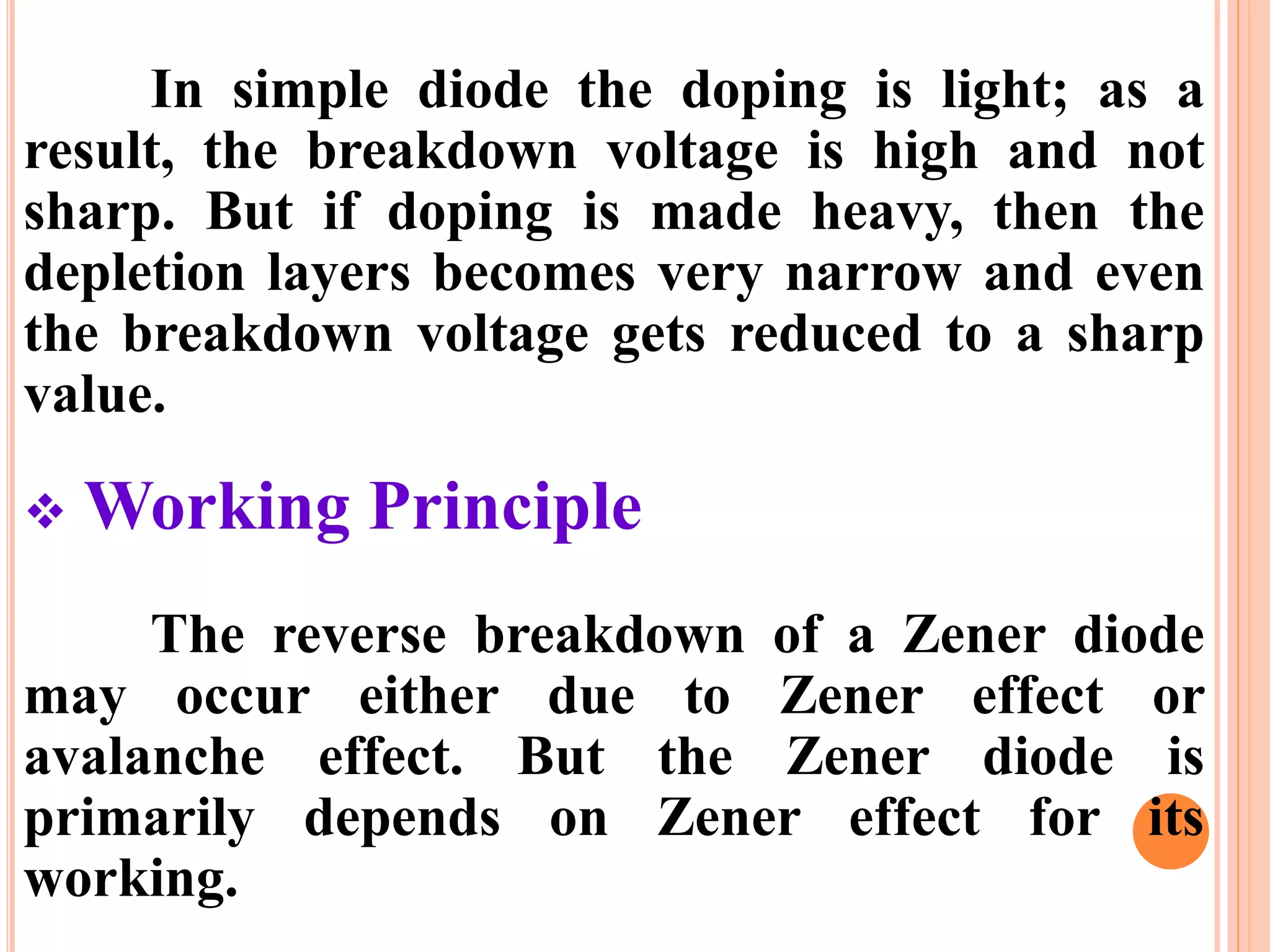 In simple diode the doping is light; as a
result, the breakdown voltage is high and not
sharp. But if doping is made heavy, then the
depletion layers becomes very narrow and even
the breakdown voltage gets reduced to a sharp
value.
 Working Principle
The reverse breakdown of a Zener diode
may occur either due to Zener effect or
avalanche effect. But the Zener diode is
primarily depends on Zener effect for its
working.
 
