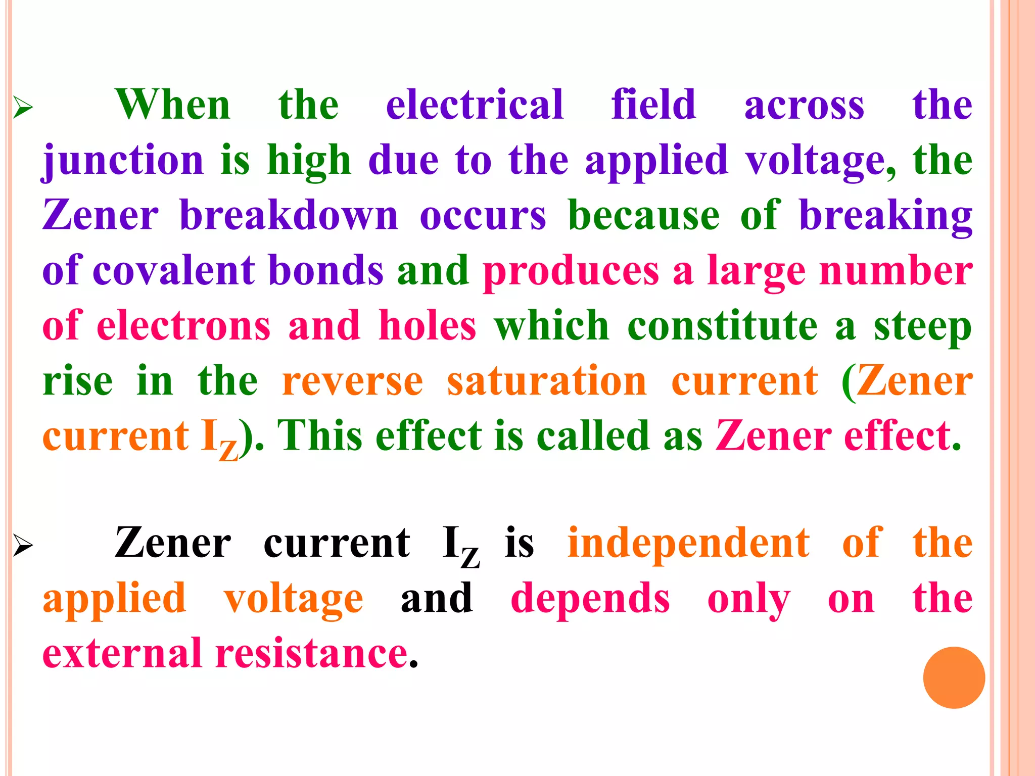  When the electrical field across the
junction is high due to the applied voltage, the
Zener breakdown occurs because of breaking
of covalent bonds and produces a large number
of electrons and holes which constitute a steep
rise in the reverse saturation current (Zener
current IZ). This effect is called as Zener effect.
 Zener current IZ is independent of the
applied voltage and depends only on the
external resistance.
 