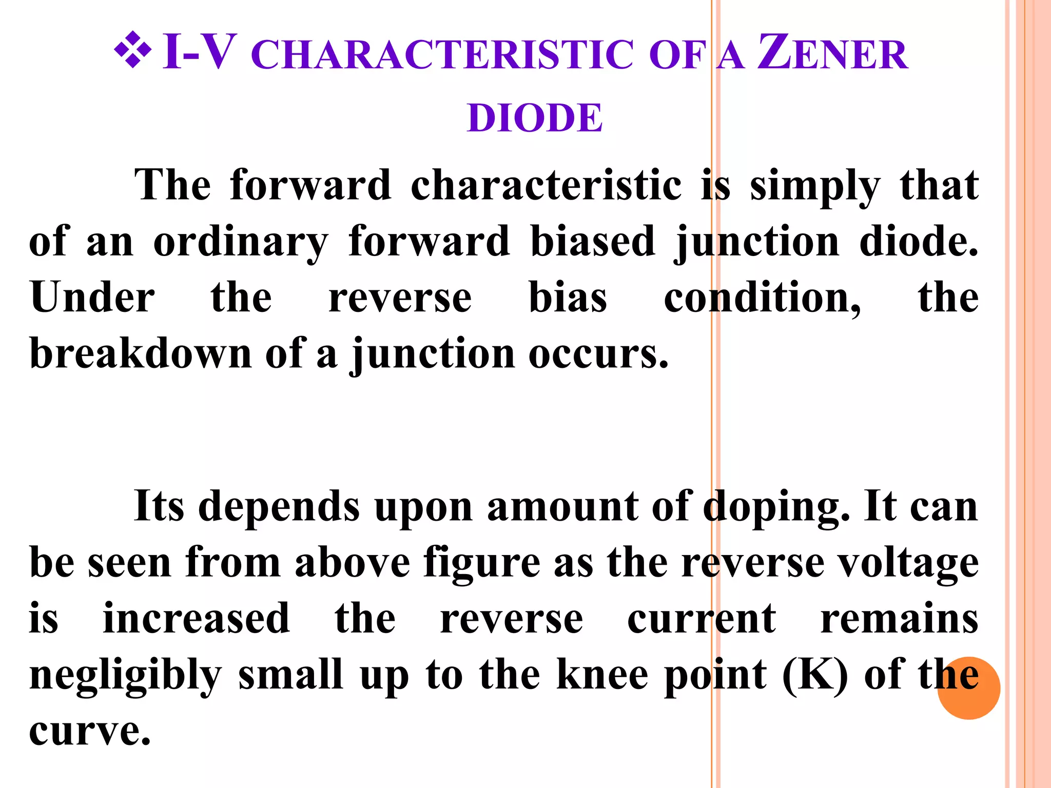 I-V CHARACTERISTIC OF A ZENER
DIODE
The forward characteristic is simply that
of an ordinary forward biased junction diode.
Under the reverse bias condition, the
breakdown of a junction occurs.
Its depends upon amount of doping. It can
be seen from above figure as the reverse voltage
is increased the reverse current remains
negligibly small up to the knee point (K) of the
curve.
 