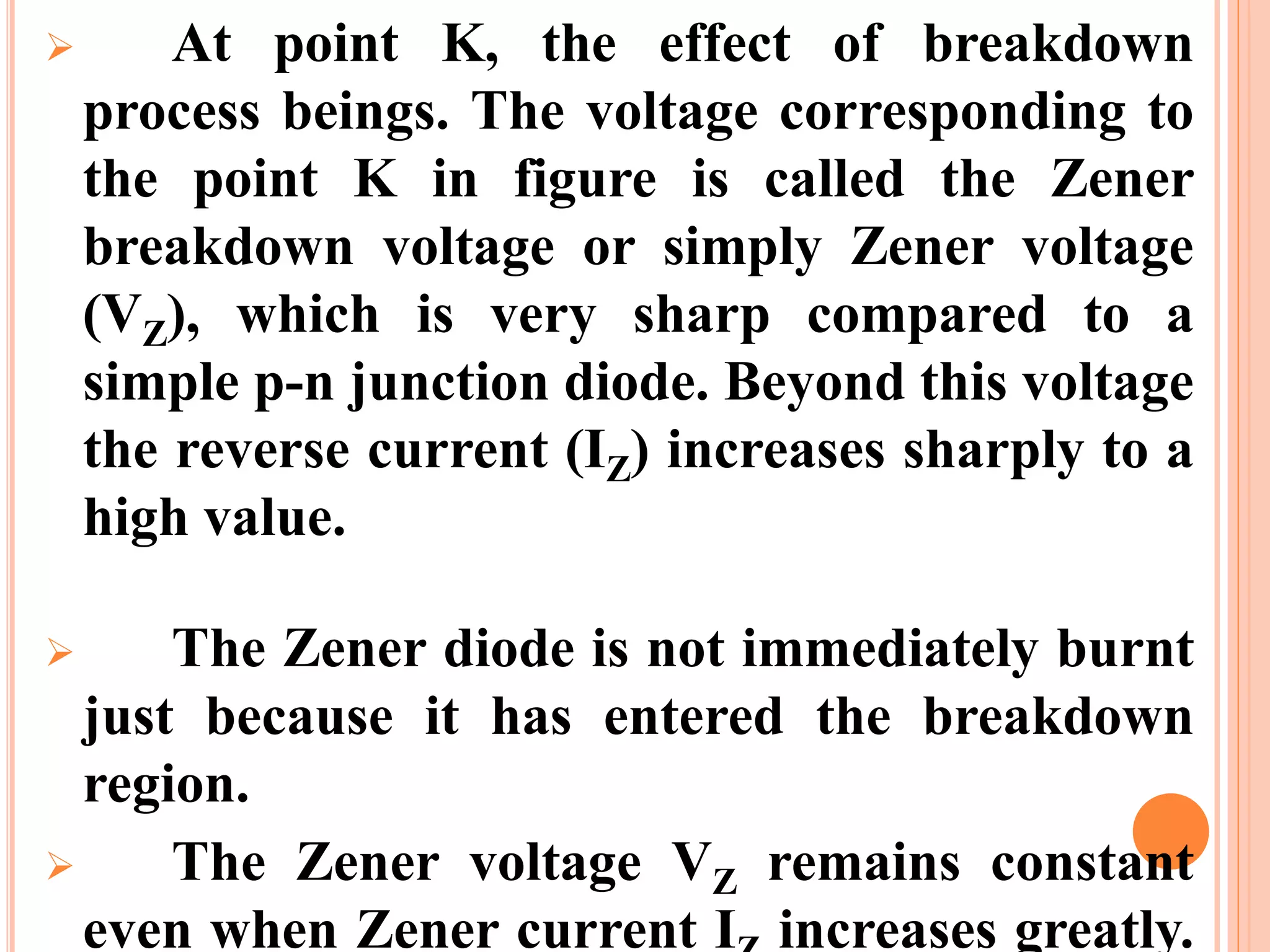  At point K, the effect of breakdown
process beings. The voltage corresponding to
the point K in figure is called the Zener
breakdown voltage or simply Zener voltage
(VZ), which is very sharp compared to a
simple p-n junction diode. Beyond this voltage
the reverse current (IZ) increases sharply to a
high value.
 The Zener diode is not immediately burnt
just because it has entered the breakdown
region.
 The Zener voltage VZ remains constant
even when Zener current I increases greatly.
 
