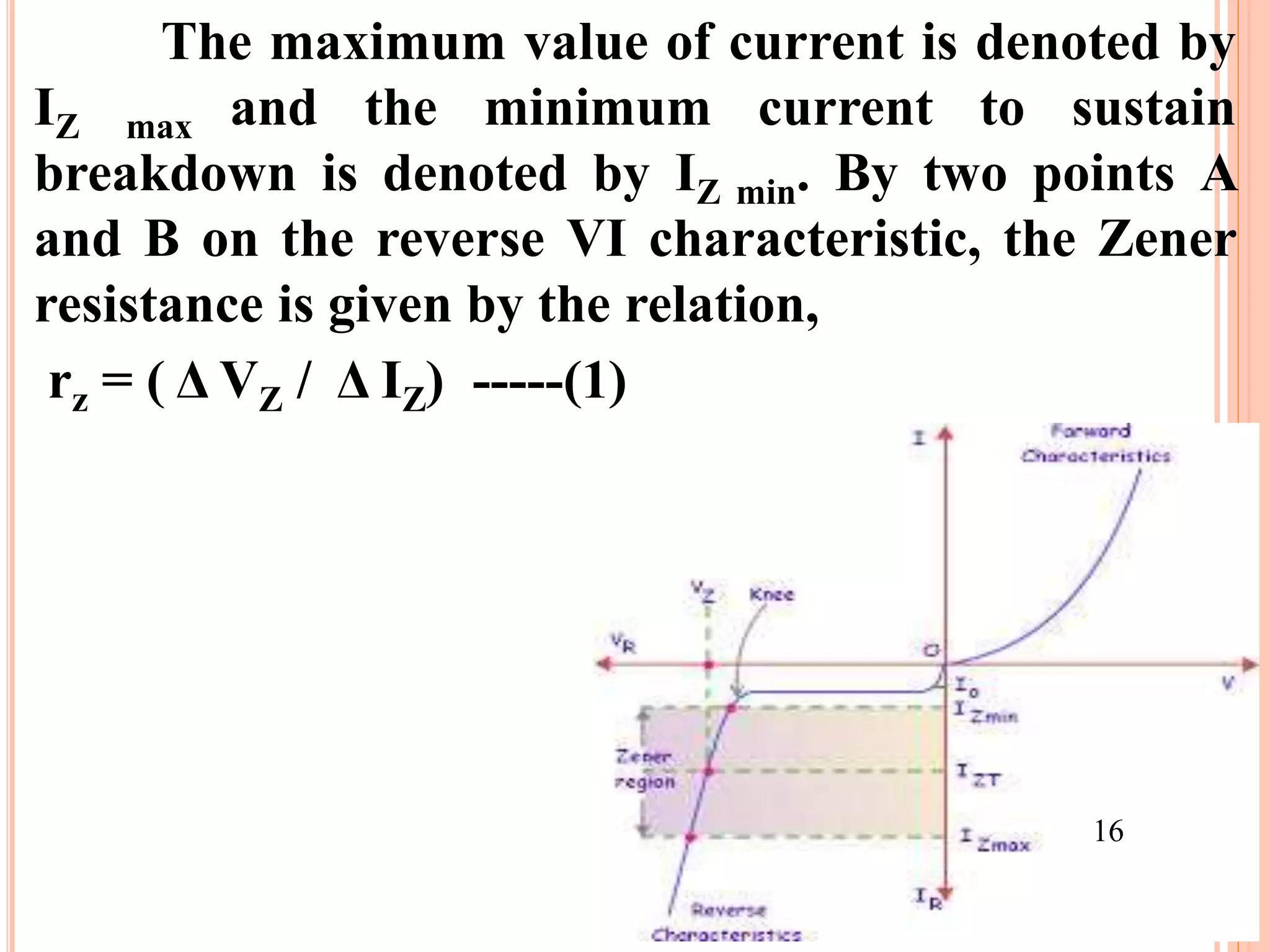 The maximum value of current is denoted by
IZ max and the minimum current to sustain
breakdown is denoted by IZ min. By two points A
and B on the reverse VI characteristic, the Zener
resistance is given by the relation,
rz = ( Δ VZ / Δ IZ) -----(1)
16
 
