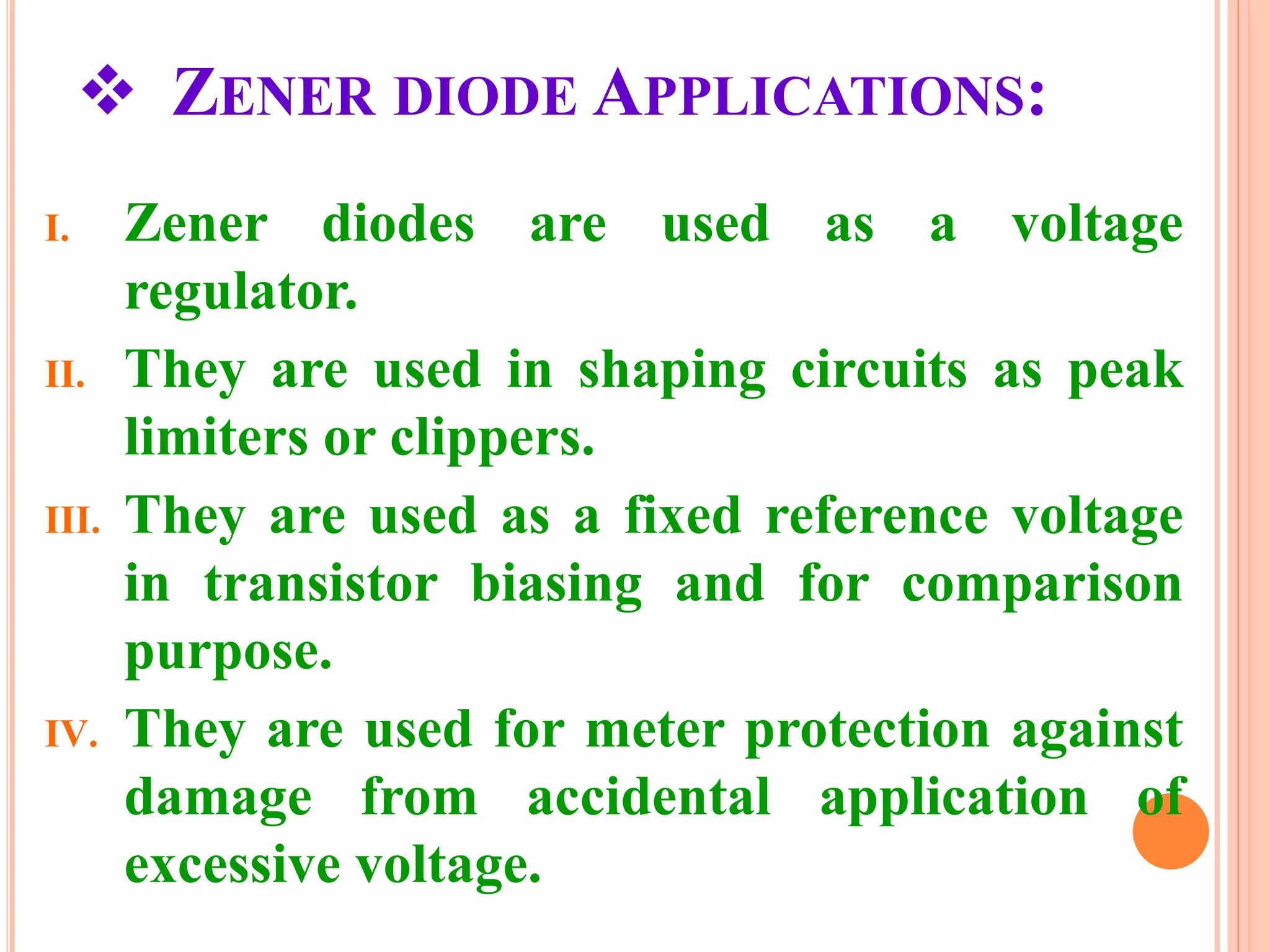  ZENER DIODE APPLICATIONS:
I. Zener diodes are used as a voltage
regulator.
II. They are used in shaping circuits as peak
limiters or clippers.
III. They are used as a fixed reference voltage
in transistor biasing and for comparison
purpose.
IV. They are used for meter protection against
damage from accidental application of
excessive voltage.
 