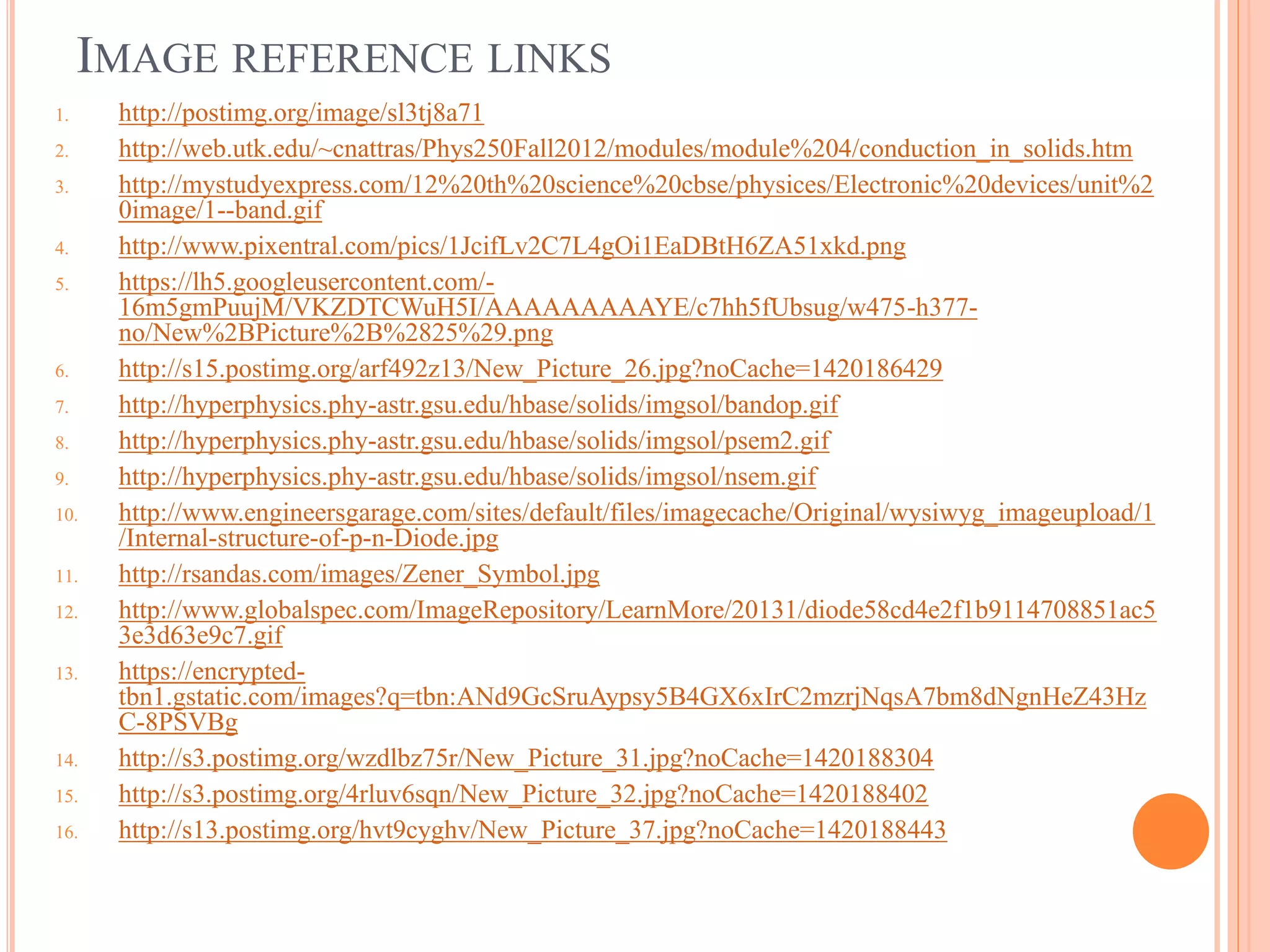 IMAGE REFERENCE LINKS
1. http://postimg.org/image/sl3tj8a71
2. http://web.utk.edu/~cnattras/Phys250Fall2012/modules/module%204/conduction_in_solids.htm
3. http://mystudyexpress.com/12%20th%20science%20cbse/physices/Electronic%20devices/unit%2
0image/1--band.gif
4. http://www.pixentral.com/pics/1JcifLv2C7L4gOi1EaDBtH6ZA51xkd.png
5. https://lh5.googleusercontent.com/-
16m5gmPuujM/VKZDTCWuH5I/AAAAAAAAAYE/c7hh5fUbsug/w475-h377-
no/New%2BPicture%2B%2825%29.png
6. http://s15.postimg.org/arf492z13/New_Picture_26.jpg?noCache=1420186429
7. http://hyperphysics.phy-astr.gsu.edu/hbase/solids/imgsol/bandop.gif
8. http://hyperphysics.phy-astr.gsu.edu/hbase/solids/imgsol/psem2.gif
9. http://hyperphysics.phy-astr.gsu.edu/hbase/solids/imgsol/nsem.gif
10. http://www.engineersgarage.com/sites/default/files/imagecache/Original/wysiwyg_imageupload/1
/Internal-structure-of-p-n-Diode.jpg
11. http://rsandas.com/images/Zener_Symbol.jpg
12. http://www.globalspec.com/ImageRepository/LearnMore/20131/diode58cd4e2f1b9114708851ac5
3e3d63e9c7.gif
13. https://encrypted-
tbn1.gstatic.com/images?q=tbn:ANd9GcSruAypsy5B4GX6xIrC2mzrjNqsA7bm8dNgnHeZ43Hz
C-8PSVBg
14. http://s3.postimg.org/wzdlbz75r/New_Picture_31.jpg?noCache=1420188304
15. http://s3.postimg.org/4rluv6sqn/New_Picture_32.jpg?noCache=1420188402
16. http://s13.postimg.org/hvt9cyghv/New_Picture_37.jpg?noCache=1420188443
 