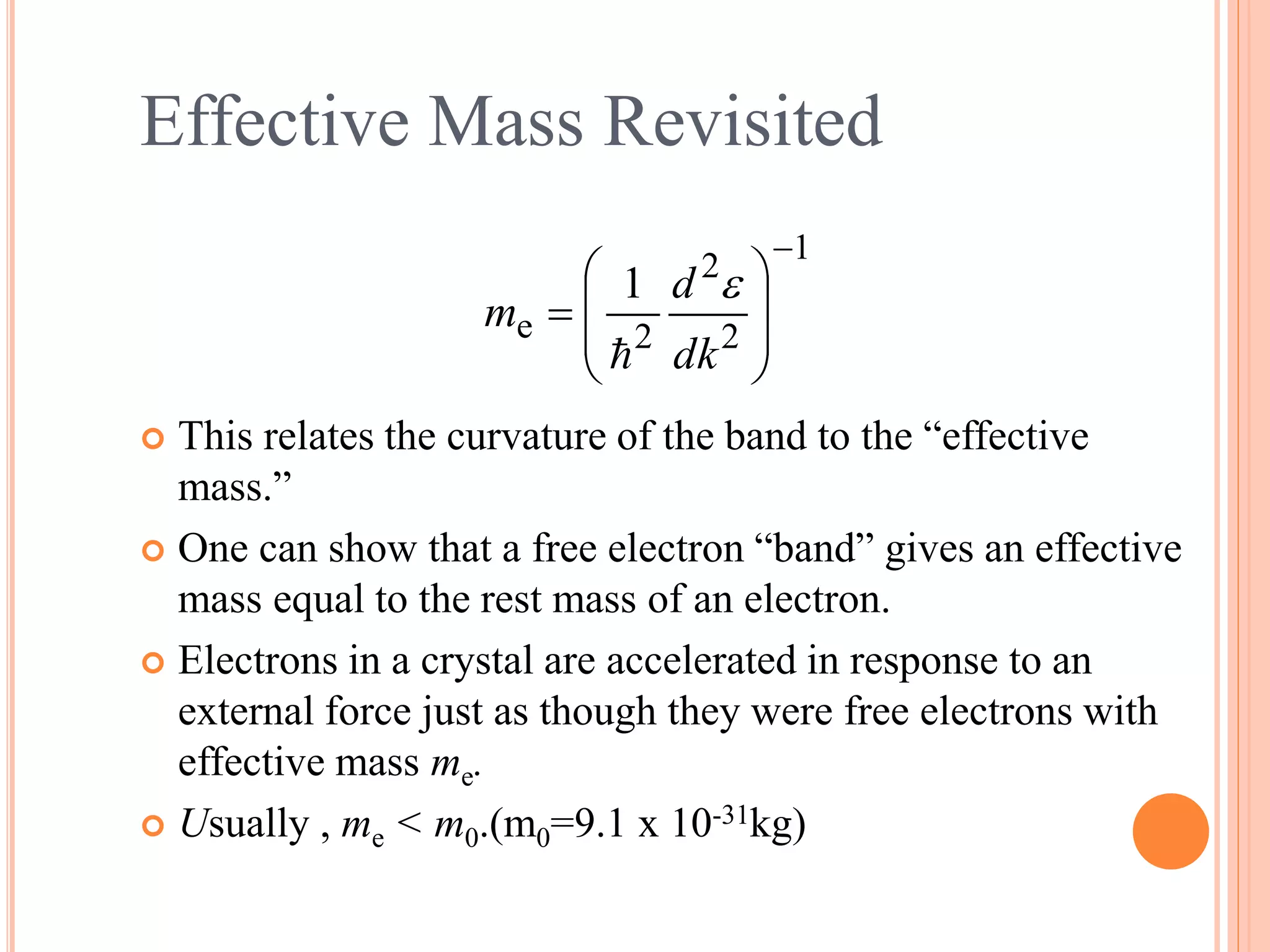 1
2
2
2e
1










dk
d
m


Effective Mass Revisited
 This relates the curvature of the band to the “effective
mass.”
 One can show that a free electron “band” gives an effective
mass equal to the rest mass of an electron.
 Electrons in a crystal are accelerated in response to an
external force just as though they were free electrons with
effective mass me.
 Usually , me < m0.(m0=9.1 x 10-31kg)
 
