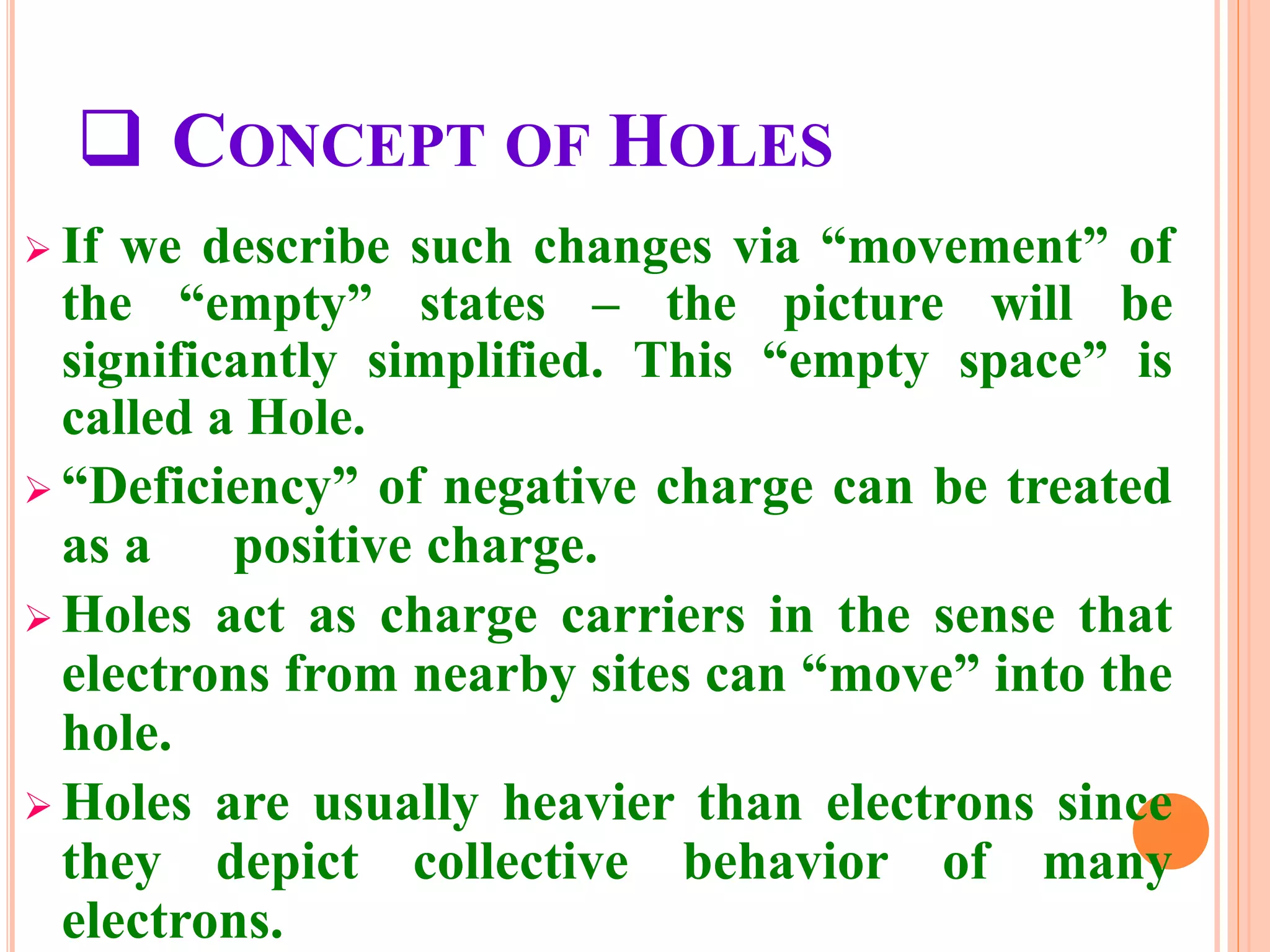  CONCEPT OF HOLES
 If we describe such changes via “movement” of
the “empty” states – the picture will be
significantly simplified. This “empty space” is
called a Hole.
 “Deficiency” of negative charge can be treated
as a positive charge.
 Holes act as charge carriers in the sense that
electrons from nearby sites can “move” into the
hole.
 Holes are usually heavier than electrons since
they depict collective behavior of many
electrons.
 