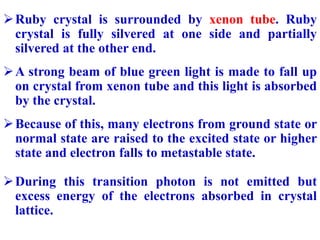 Ruby crystal is surrounded by xenon tube. Ruby
crystal is fully silvered at one side and partially
silvered at the other ...
