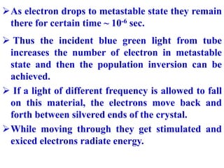 As electron drops to metastable state they remain
there for certain time ~ 10-6 sec.
 Thus the incident blue green light...