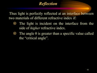 11
Reflection
Thus light is perfectly reflected at an interface between
two materials of different refractive index if:
 The light is incident on the interface from the
side of higher refractive index.
 The angle θ is greater than a specific value called
the “critical angle”.
 