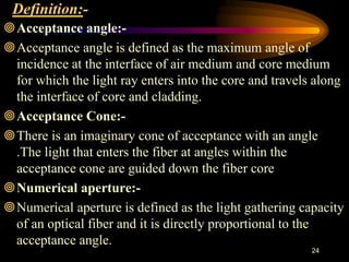 Definition:-
Acceptance angle:-
Acceptance angle is defined as the maximum angle of
incidence at the interface of air medium and core medium
for which the light ray enters into the core and travels along
the interface of core and cladding.
Acceptance Cone:-
There is an imaginary cone of acceptance with an angle
.The light that enters the fiber at angles within the
acceptance cone are guided down the fiber core
Numerical aperture:-
Numerical aperture is defined as the light gathering capacity
of an optical fiber and it is directly proportional to the
acceptance angle.
24
 