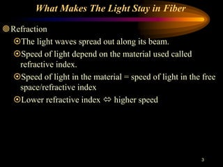 3
What Makes The Light Stay in Fiber
Refraction
The light waves spread out along its beam.
Speed of light depend on the material used called
refractive index.
Speed of light in the material = speed of light in the free
space/refractive index
Lower refractive index  higher speed
 