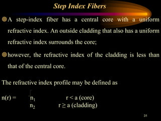 31
Step Index Fibers
A step-index fiber has a central core with a uniform
refractive index. An outside cladding that also has a uniform
refractive index surrounds the core;
however, the refractive index of the cladding is less than
that of the central core.
The refractive index profile may be defined as
n(r) = n1 r < a (core)
n2 r ≥ a (cladding)
 