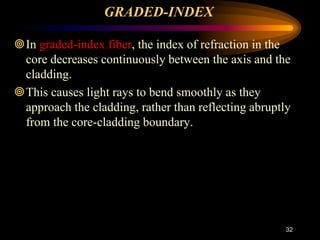 GRADED-INDEX
In graded-index fiber, the index of refraction in the
core decreases continuously between the axis and the
cladding.
This causes light rays to bend smoothly as they
approach the cladding, rather than reflecting abruptly
from the core-cladding boundary.
32
 