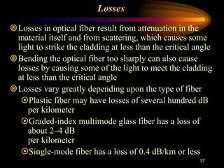 Losses
Losses in optical fiber result from attenuation in the
material itself and from scattering, which causes some
light to strike the cladding at less than the critical angle
Bending the optical fiber too sharply can also cause
losses by causing some of the light to meet the cladding
at less than the critical angle
Losses vary greatly depending upon the type of fiber
Plastic fiber may have losses of several hundred dB
per kilometer
Graded-index multimode glass fiber has a loss of
about 2–4 dB
per kilometer
Single-mode fiber has a loss of 0.4 dB/km or less
37
 
