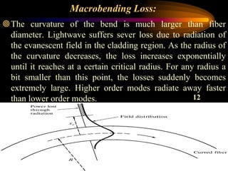Macrobending Loss:
The curvature of the bend is much larger than fiber
diameter. Lightwave suffers sever loss due to radiation of
the evanescent field in the cladding region. As the radius of
the curvature decreases, the loss increases exponentially
until it reaches at a certain critical radius. For any radius a
bit smaller than this point, the losses suddenly becomes
extremely large. Higher order modes radiate away faster
than lower order modes.
38
12
 