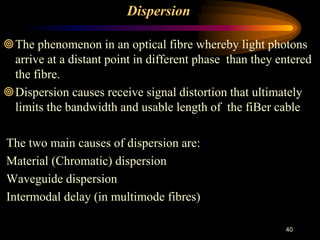 Dispersion
The phenomenon in an optical fibre whereby light photons
arrive at a distant point in different phase than they entered
the fibre.
Dispersion causes receive signal distortion that ultimately
limits the bandwidth and usable length of the fiBer cable
The two main causes of dispersion are:
Material (Chromatic) dispersion
Waveguide dispersion
Intermodal delay (in multimode fibres)
40
 