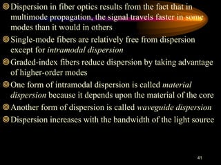 Dispersion in fiber optics results from the fact that in
multimode propagation, the signal travels faster in some
modes than it would in others
Single-mode fibers are relatively free from dispersion
except for intramodal dispersion
Graded-index fibers reduce dispersion by taking advantage
of higher-order modes
One form of intramodal dispersion is called material
dispersion because it depends upon the material of the core
Another form of dispersion is called waveguide dispersion
Dispersion increases with the bandwidth of the light source
41
 