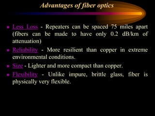 Advantages of fiber optics
 Less Loss - Repeaters can be spaced 75 miles apart
(fibers can be made to have only 0.2 dB/km of
attenuation)
 Reliability - More resilient than copper in extreme
environmental conditions.
 Size - Lighter and more compact than copper.
 Flexibility - Unlike impure, brittle glass, fiber is
physically very flexible.
 