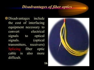 Disadvantages include
the cost of interfacing
equipment necessary to
convert electrical
signals to optical
signals. (optical
transmitters, receivers)
Splicing fiber optic
cable is also more
difficult.
Disadvantages of fiber optics
16
 