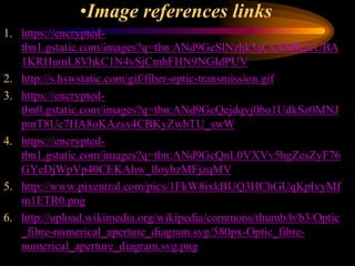 •Image references links
1. https://encrypted-
tbn1.gstatic.com/images?q=tbn:ANd9GcSlNzhk3aCxXMR2cUBA
1KRHumL8VhkC1N4vSjCmhFHN9NGIdPUV
2. http://s.hswstatic.com/gif/fiber-optic-transmission.gif
3. https://encrypted-
tbn0.gstatic.com/images?q=tbn:ANd9GcQejdqvj0bo1UdkSz0MNJ
pmT8Uc7HA8oKAzsx4CBKyZwbTU_swW
4. https://encrypted-
tbn1.gstatic.com/images?q=tbn:ANd9GcQnL0VXVv5hgZesZyF76
GYeDjWpVp40CEKAhw_lloybzMFjzqMV
5. http://www.pixentral.com/pics/1FkW8ixkBUQ3HChGUqKpIvyMf
m1ETR0.png
6. http://upload.wikimedia.org/wikipedia/commons/thumb/b/b3/Optic
_fibre-numerical_aperture_diagram.svg/580px-Optic_fibre-
numerical_aperture_diagram.svg.png
 
