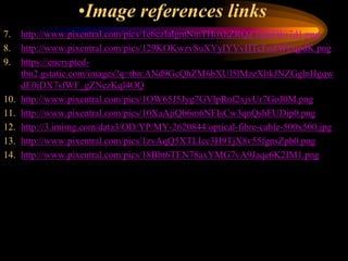 •Image references links
7. http://www.pixentral.com/pics/1e6czlaIgmNmTHoxhZRQZTqA8Wi7d1.png
8. http://www.pixentral.com/pics/129KOKwzvSuXYyIYVvHTcFoZWEqpdK.png
9. https://encrypted-
tbn2.gstatic.com/images?q=tbn:ANd9GcQhZM6bXUl5lMzeXltkJNZGglnHgqw
dE0iDX7sfWF_gZNezKql4OQ
10. http://www.pixentral.com/pics/1OW65J5Jyg7GVlpRnf2xjvUr7GoJ0M.png
11. http://www.pixentral.com/pics/10XaAjiQb6m6NFIsCw3qnQshFUDip0.png
12. http://3.imimg.com/data3/OD/YP/MY-2620844/optical-fibre-cable-500x500.jpg
13. http://www.pixentral.com/pics/1zvAqQ5XTLIcc3H9TjX8v55fgnsZpb0.png
14. http://www.pixentral.com/pics/18Bbt6TEN78axYMG7vA9Jaqe6K2IM1.png
 