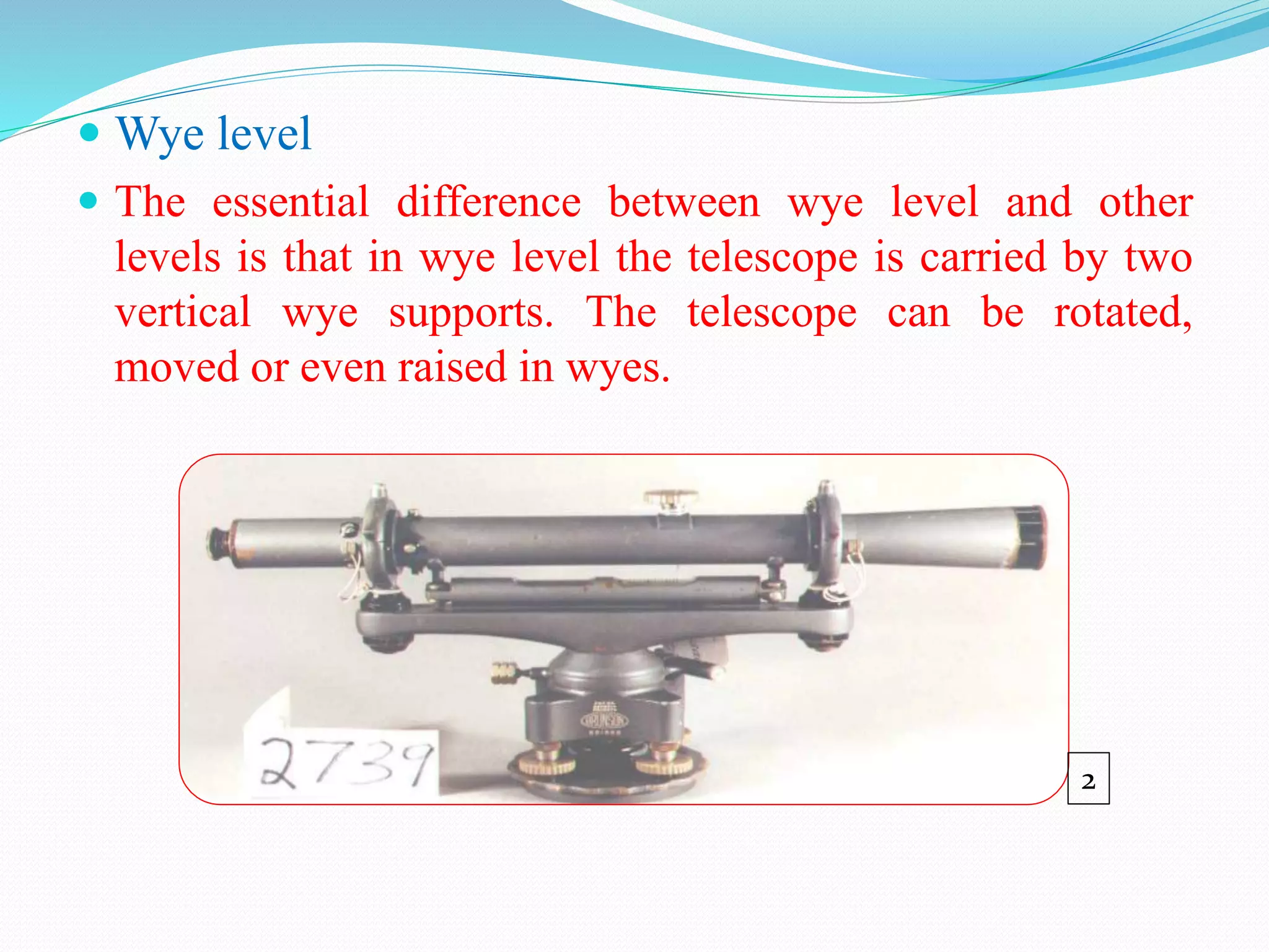  Wye level
 The essential difference between wye level and other
levels is that in wye level the telescope is carried by two
vertical wye supports. The telescope can be rotated,
moved or even raised in wyes.
2
 