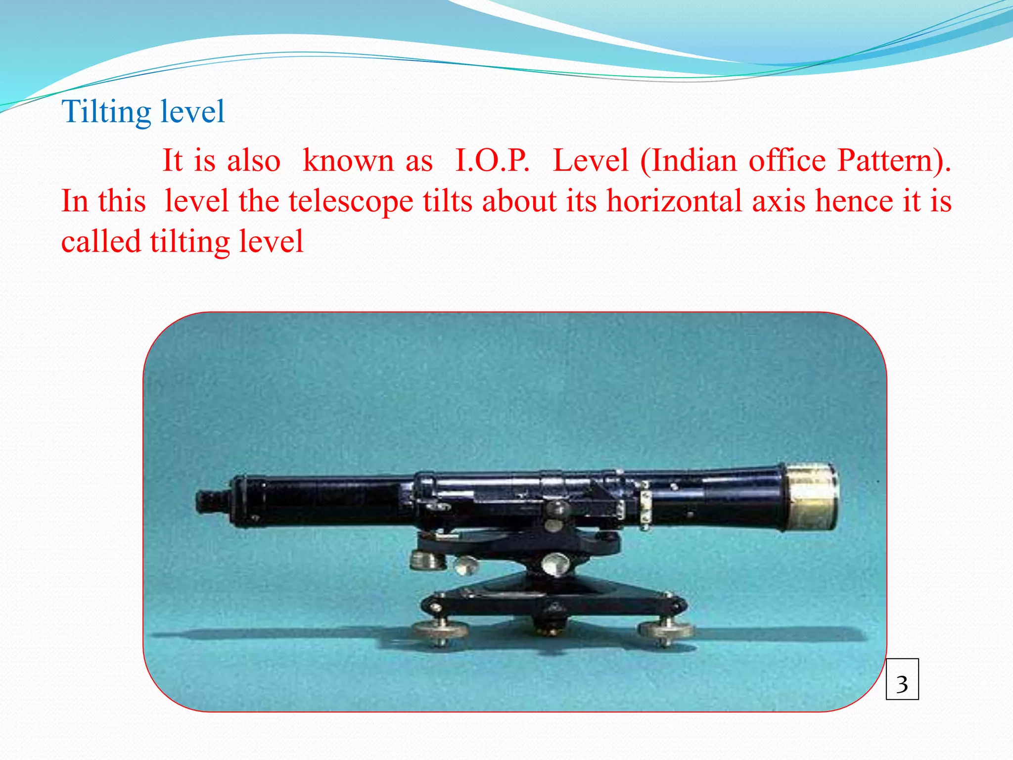 Tilting level
It is also known as I.O.P. Level (Indian office Pattern).
In this level the telescope tilts about its horizontal axis hence it is
called tilting level
3
 