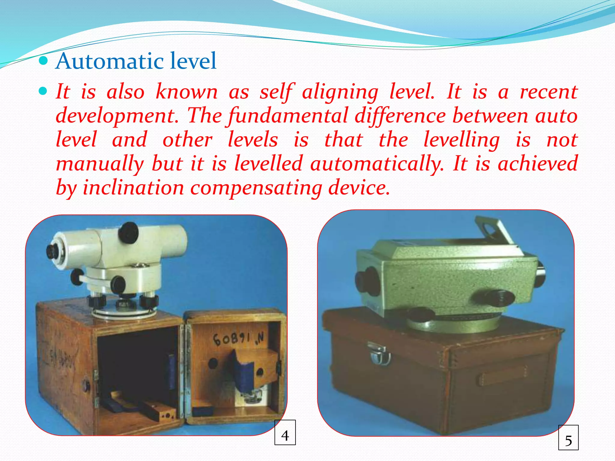  Automatic level
 It is also known as self aligning level. It is a recent
development. The fundamental difference between auto
level and other levels is that the levelling is not
manually but it is levelled automatically. It is achieved
by inclination compensating device.
54
 
