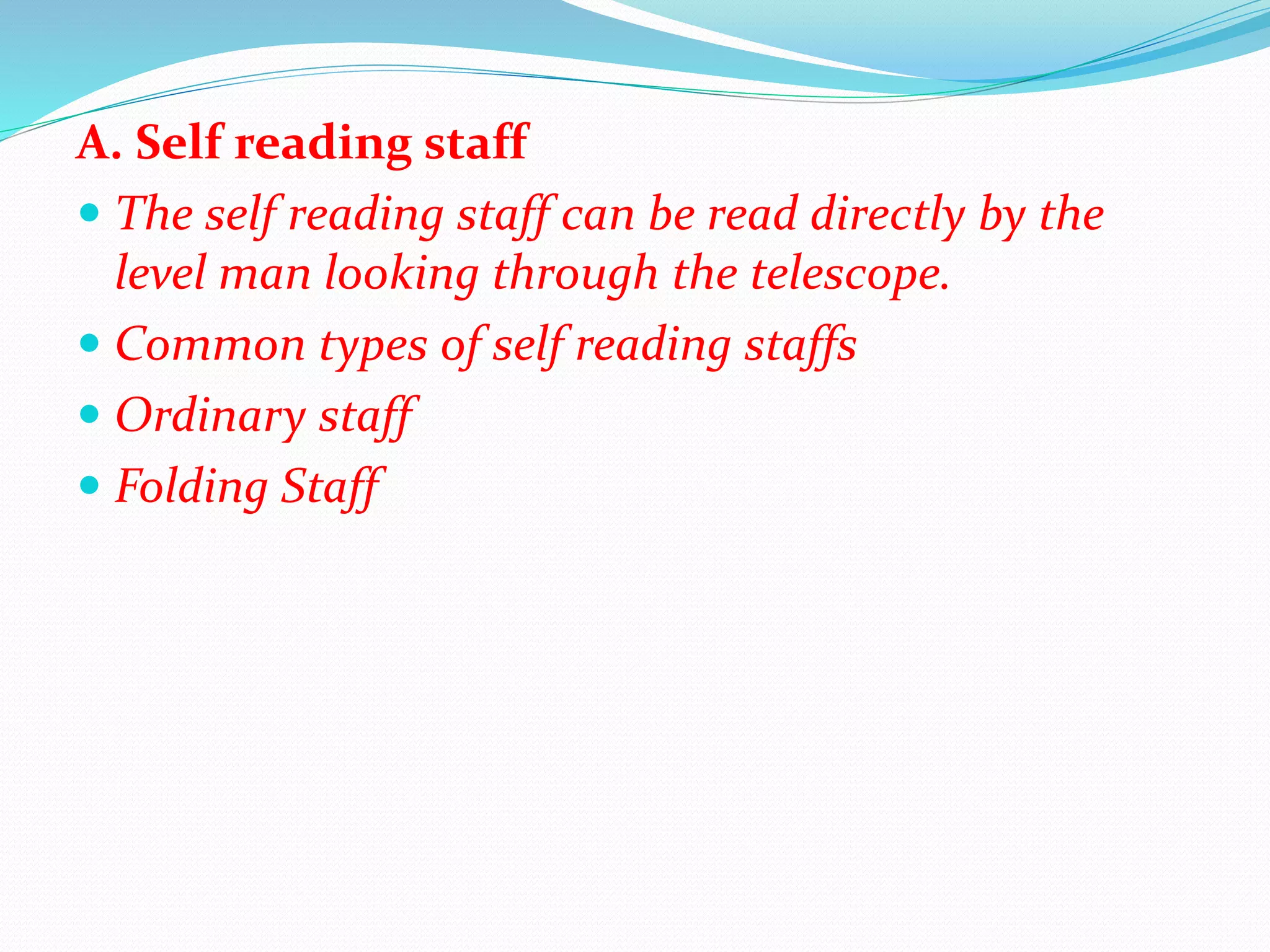 A. Self reading staff
 The self reading staff can be read directly by the
level man looking through the telescope.
 Common types of self reading staffs
 Ordinary staff
 Folding Staff
 