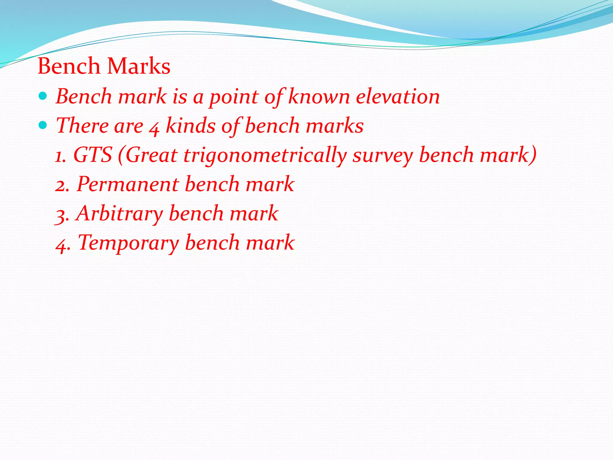 Bench Marks
 Bench mark is a point of known elevation
 There are 4 kinds of bench marks
1. GTS (Great trigonometrically survey bench mark)
2. Permanent bench mark
3. Arbitrary bench mark
4. Temporary bench mark
 