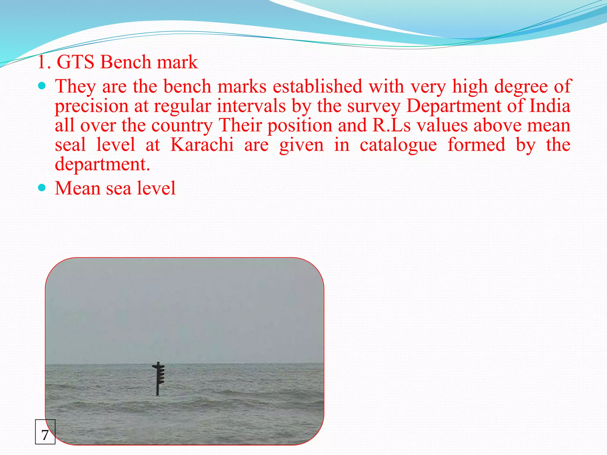 1. GTS Bench mark
 They are the bench marks established with very high degree of
precision at regular intervals by the survey Department of India
all over the country Their position and R.Ls values above mean
seal level at Karachi are given in catalogue formed by the
department.
 Mean sea level
7
 
