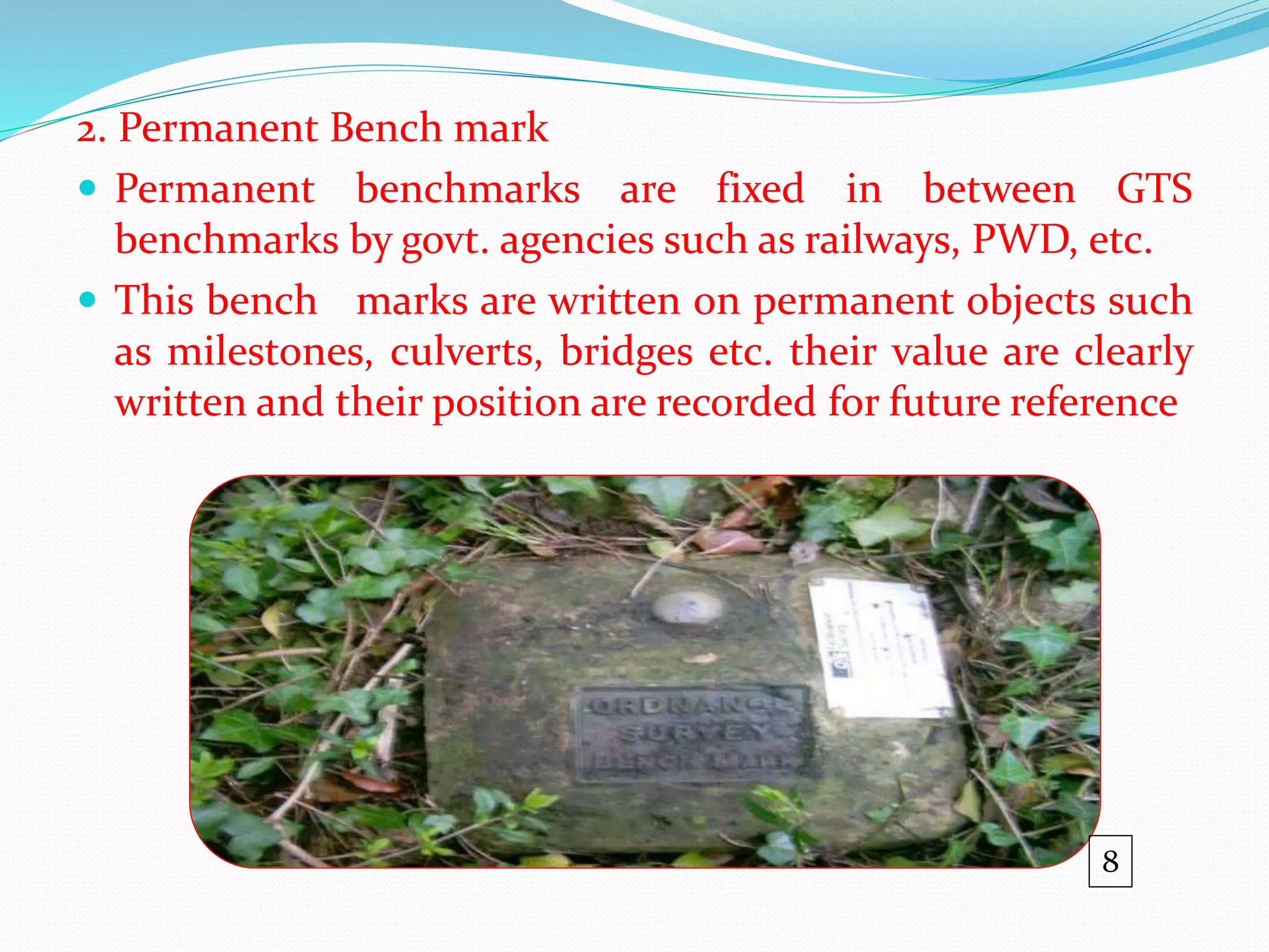 2. Permanent Bench mark
 Permanent benchmarks are fixed in between GTS
benchmarks by govt. agencies such as railways, PWD, etc.
 This bench marks are written on permanent objects such
as milestones, culverts, bridges etc. their value are clearly
written and their position are recorded for future reference
8
 