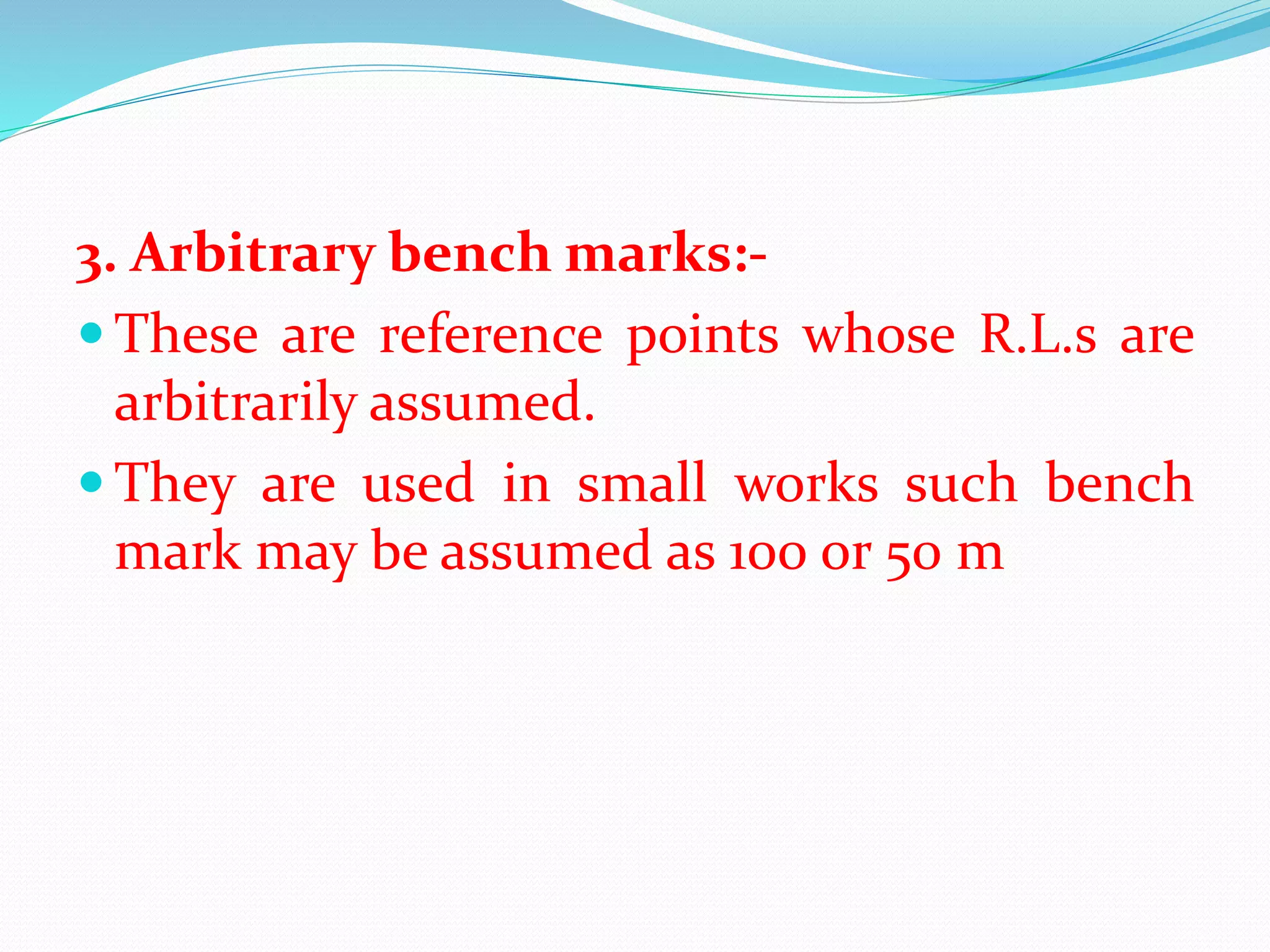 3. Arbitrary bench marks:-
 These are reference points whose R.L.s are
arbitrarily assumed.
 They are used in small works such bench
mark may be assumed as 100 or 50 m
 