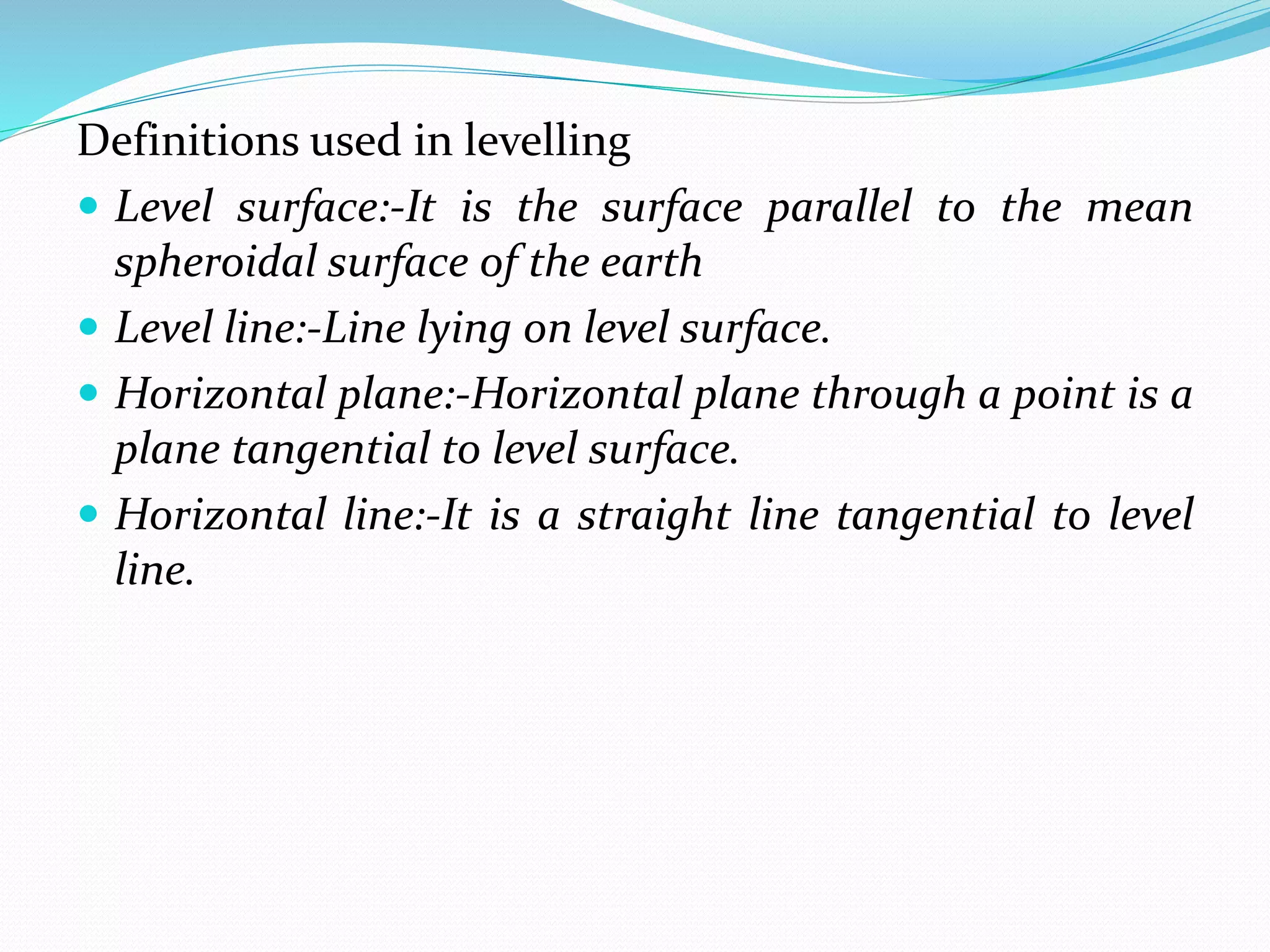 Definitions used in levelling
 Level surface:-It is the surface parallel to the mean
spheroidal surface of the earth
 Level line:-Line lying on level surface.
 Horizontal plane:-Horizontal plane through a point is a
plane tangential to level surface.
 Horizontal line:-It is a straight line tangential to level
line.
 