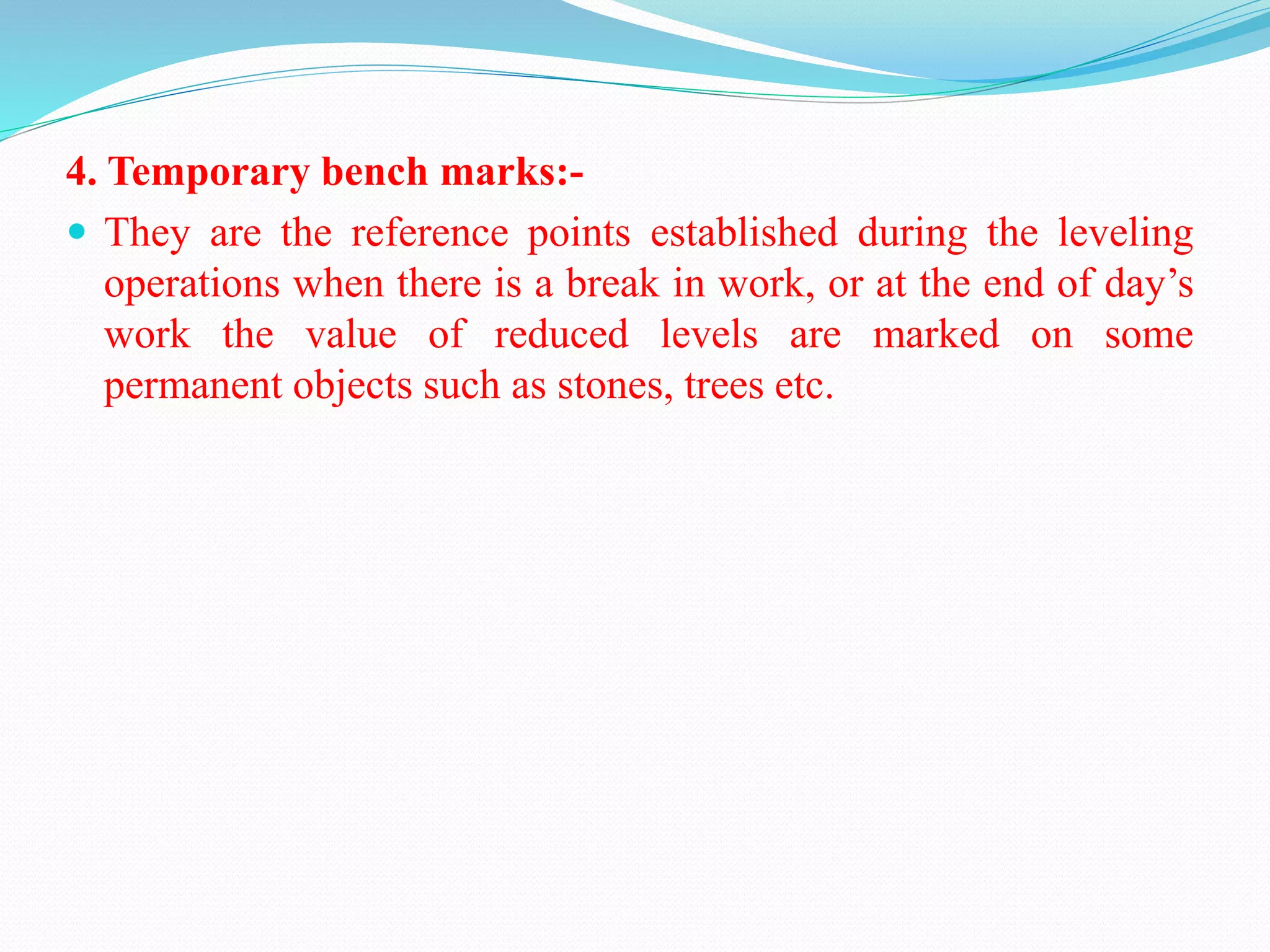4. Temporary bench marks:-
 They are the reference points established during the leveling
operations when there is a break in work, or at the end of day’s
work the value of reduced levels are marked on some
permanent objects such as stones, trees etc.
 