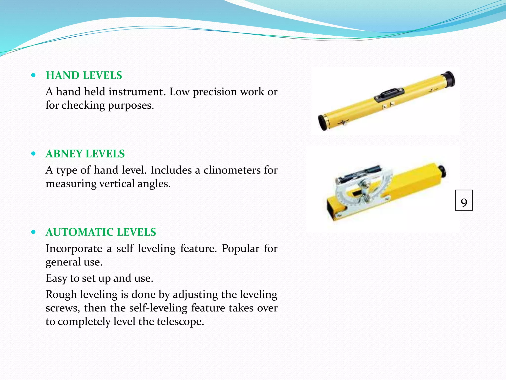  HAND LEVELS
A hand held instrument. Low precision work or
for checking purposes.
 ABNEY LEVELS
A type of hand level. Includes a clinometers for
measuring vertical angles.
 AUTOMATIC LEVELS
Incorporate a self leveling feature. Popular for
general use.
Easy to set up and use.
Rough leveling is done by adjusting the leveling
screws, then the self-leveling feature takes over
to completely level the telescope.
9
 