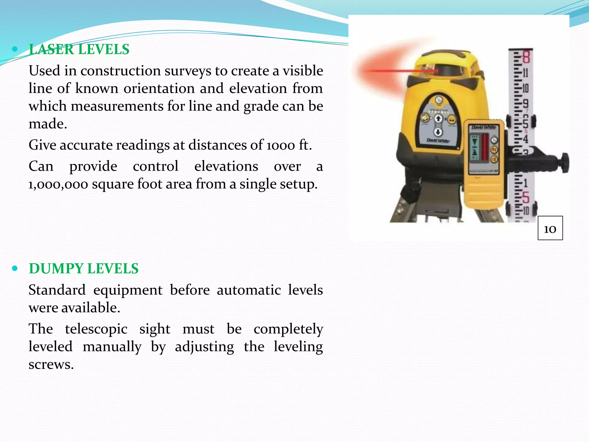  LASER LEVELS
Used in construction surveys to create a visible
line of known orientation and elevation from
which measurements for line and grade can be
made.
Give accurate readings at distances of 1000 ft.
Can provide control elevations over a
1,000,000 square foot area from a single setup.
 DUMPY LEVELS
Standard equipment before automatic levels
were available.
The telescopic sight must be completely
leveled manually by adjusting the leveling
screws.
10
 