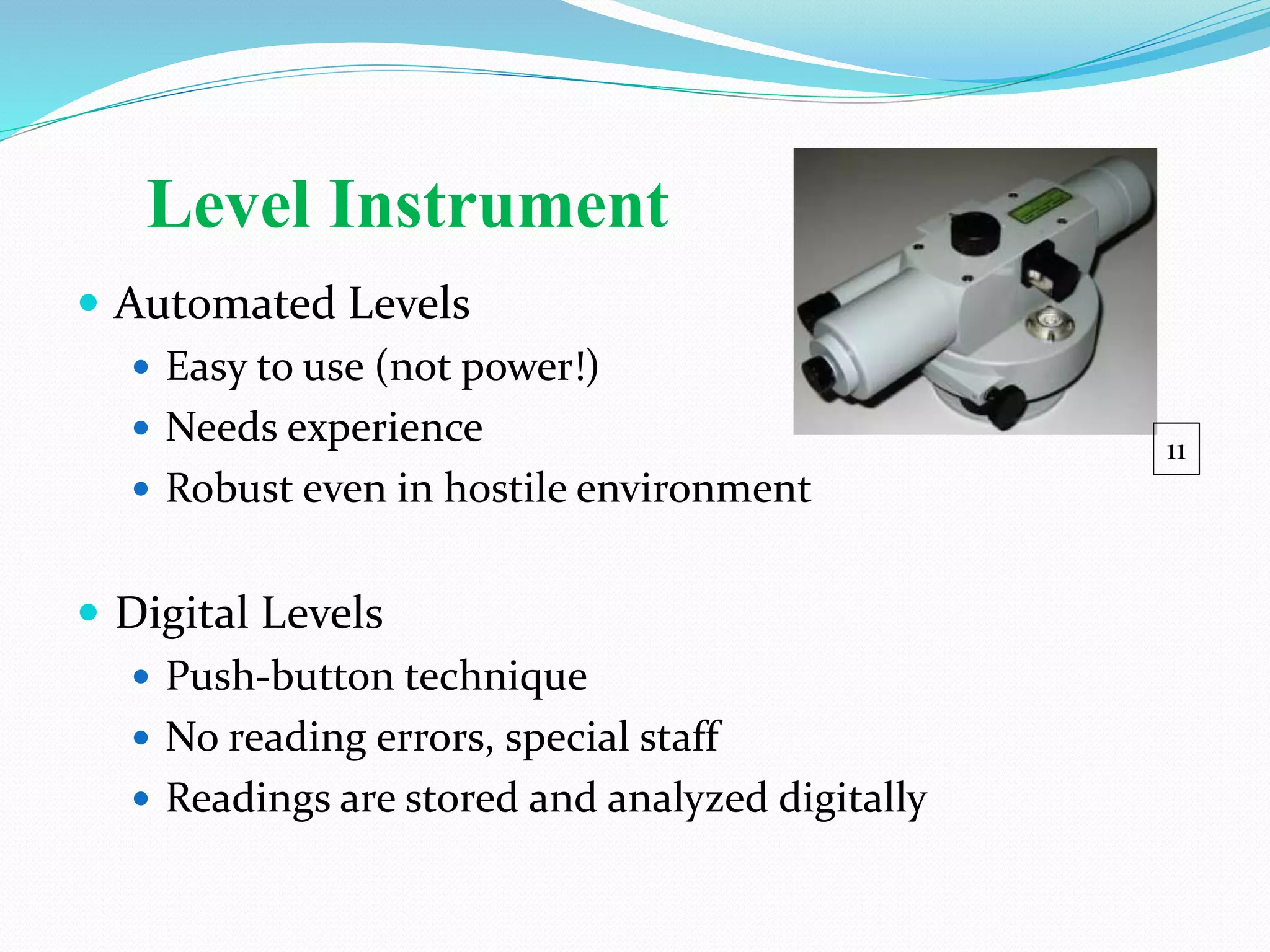 Level Instrument
 Automated Levels
 Easy to use (not power!)
 Needs experience
 Robust even in hostile environment
 Digital Levels
 Push-button technique
 No reading errors, special staff
 Readings are stored and analyzed digitally
11
 
