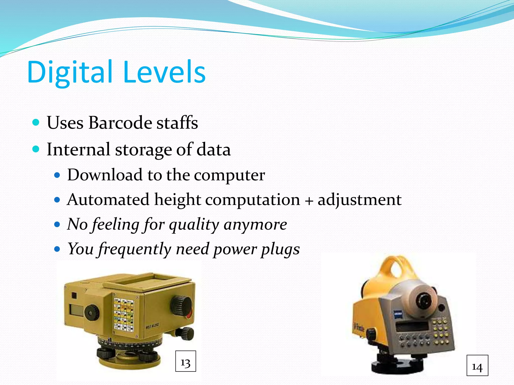 Digital Levels
 Uses Barcode staffs
 Internal storage of data
 Download to the computer
 Automated height computation + adjustment
 No feeling for quality anymore
 You frequently need power plugs
13 14
 