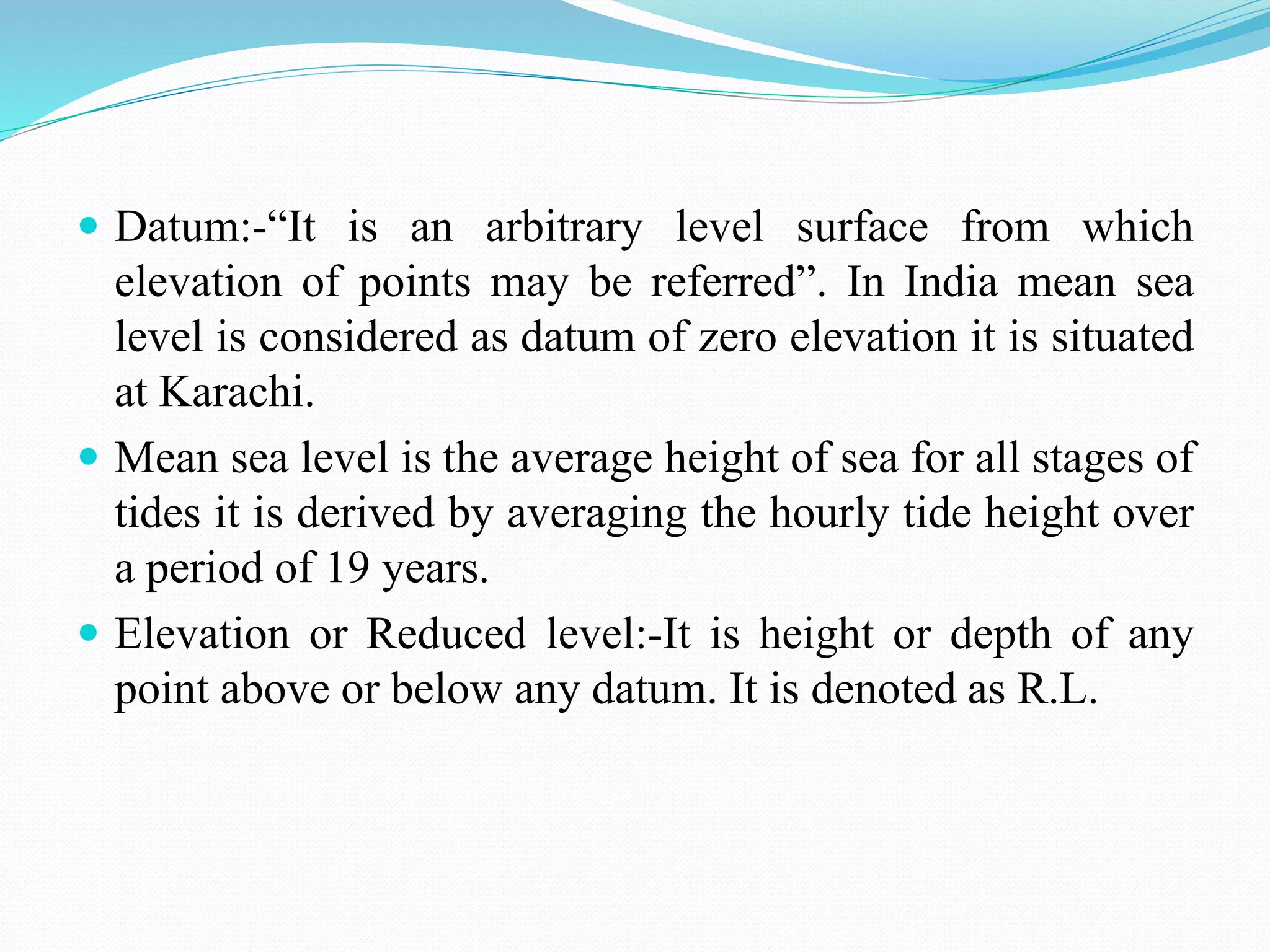  Datum:-“It is an arbitrary level surface from which
elevation of points may be referred”. In India mean sea
level is considered as datum of zero elevation it is situated
at Karachi.
 Mean sea level is the average height of sea for all stages of
tides it is derived by averaging the hourly tide height over
a period of 19 years.
 Elevation or Reduced level:-It is height or depth of any
point above or below any datum. It is denoted as R.L.
 