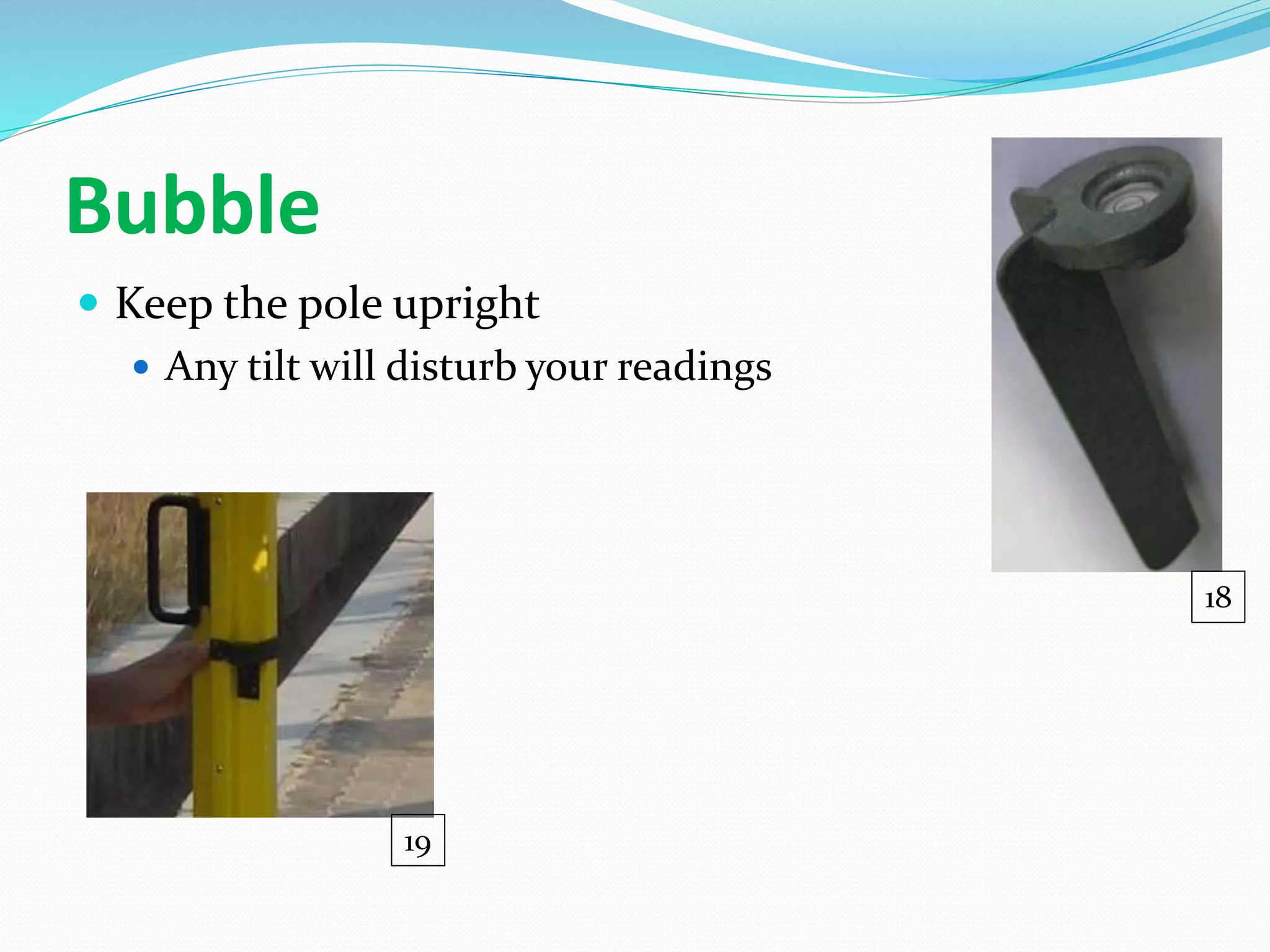 Bubble
 Keep the pole upright
 Any tilt will disturb your readings
18
19
 