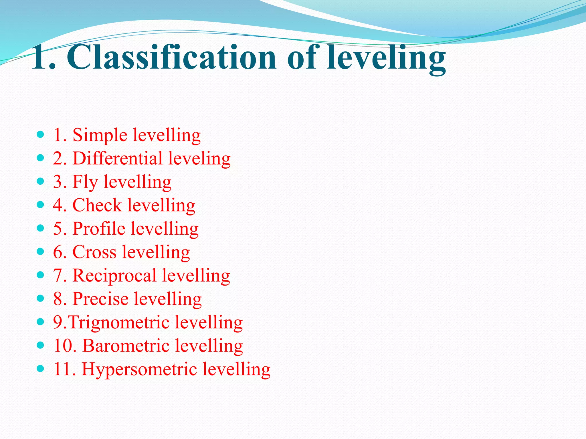 1. Classification of leveling
 1. Simple levelling
 2. Differential leveling
 3. Fly levelling
 4. Check levelling
 5. Profile levelling
 6. Cross levelling
 7. Reciprocal levelling
 8. Precise levelling
 9.Trignometric levelling
 10. Barometric levelling
 11. Hypersometric levelling
 