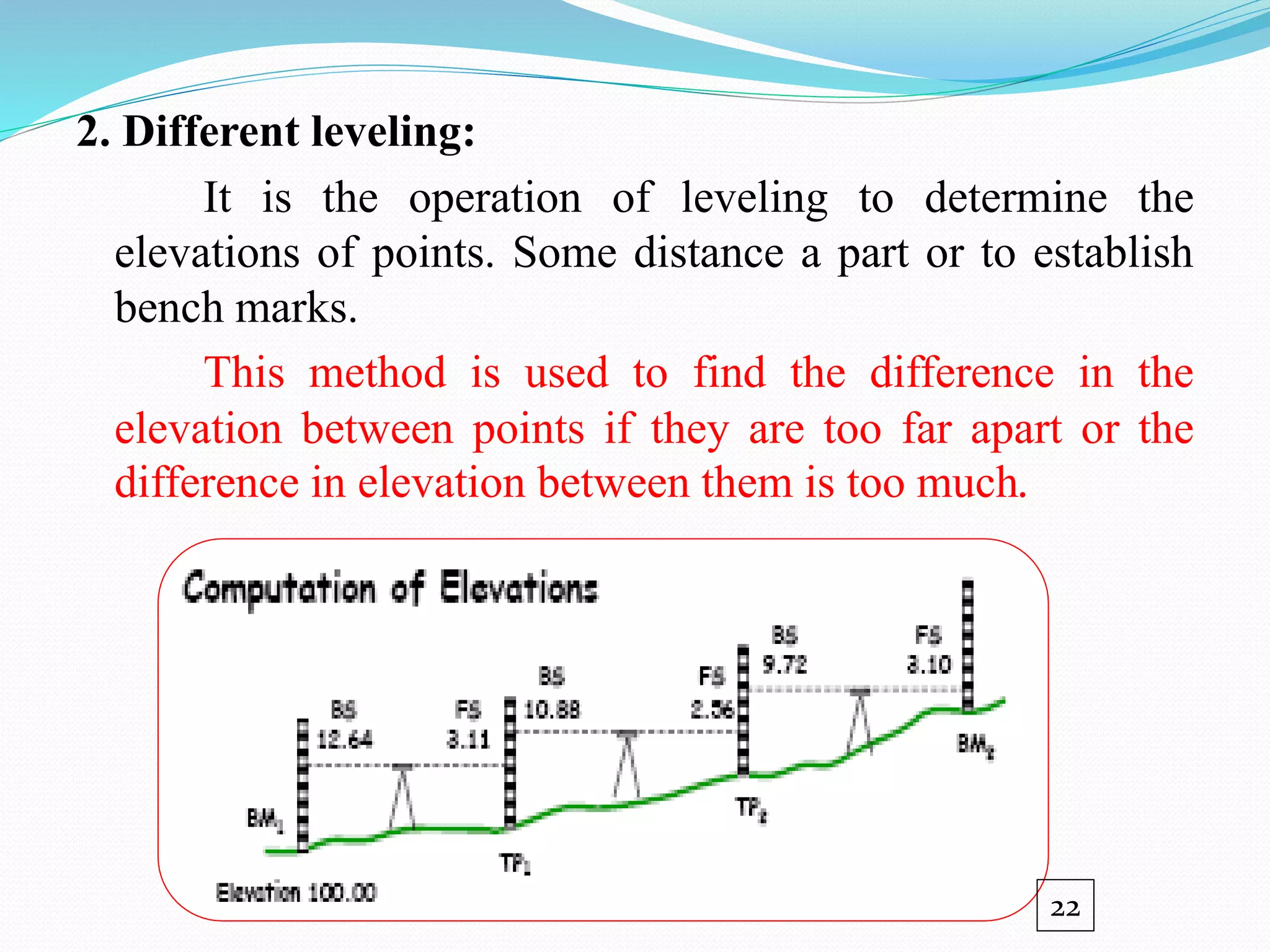 2. Different leveling:
It is the operation of leveling to determine the
elevations of points. Some distance a part or to establish
bench marks.
This method is used to find the difference in the
elevation between points if they are too far apart or the
difference in elevation between them is too much.
22
 