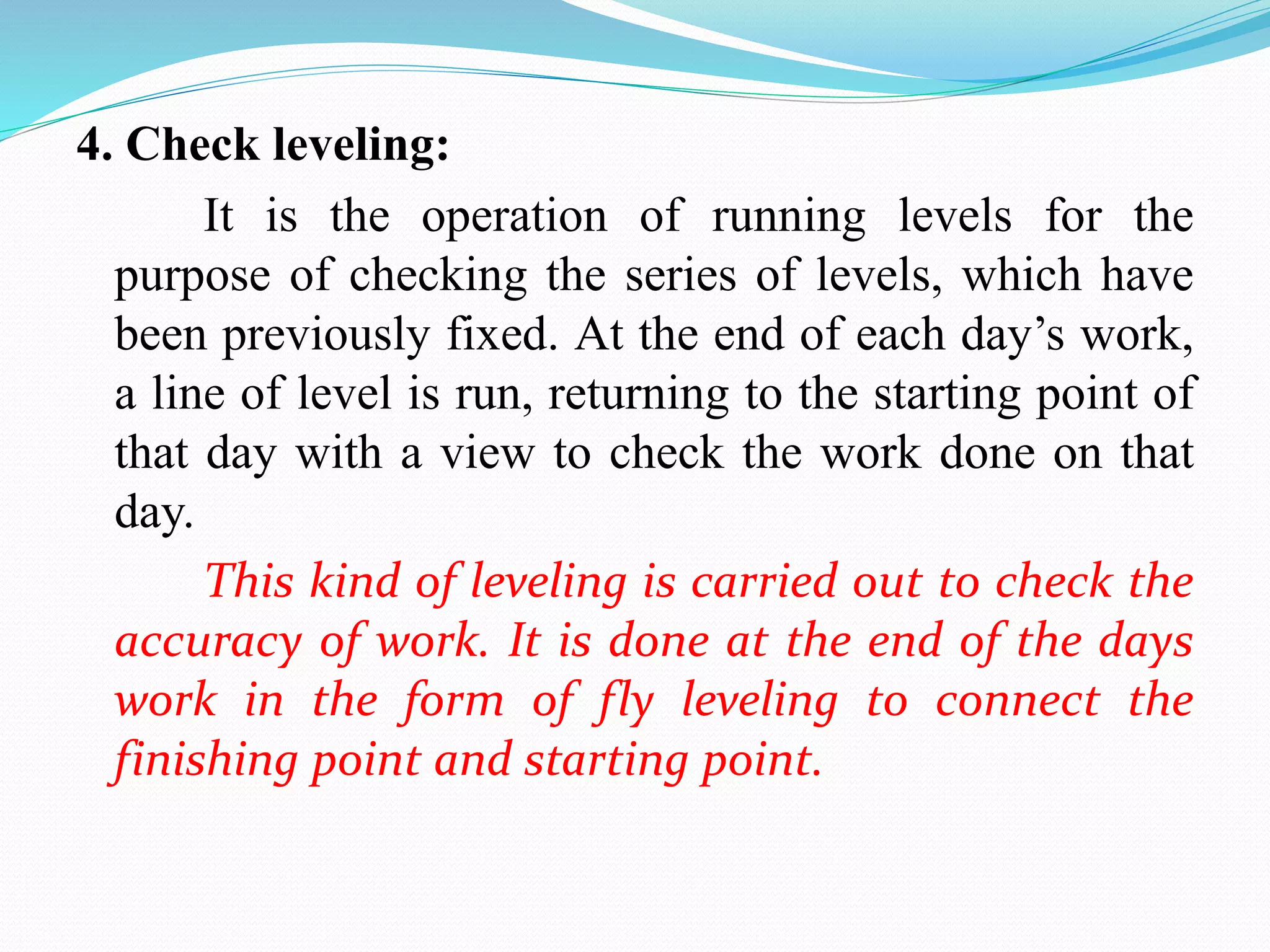 4. Check leveling:
It is the operation of running levels for the
purpose of checking the series of levels, which have
been previously fixed. At the end of each day’s work,
a line of level is run, returning to the starting point of
that day with a view to check the work done on that
day.
This kind of leveling is carried out to check the
accuracy of work. It is done at the end of the days
work in the form of fly leveling to connect the
finishing point and starting point.
 