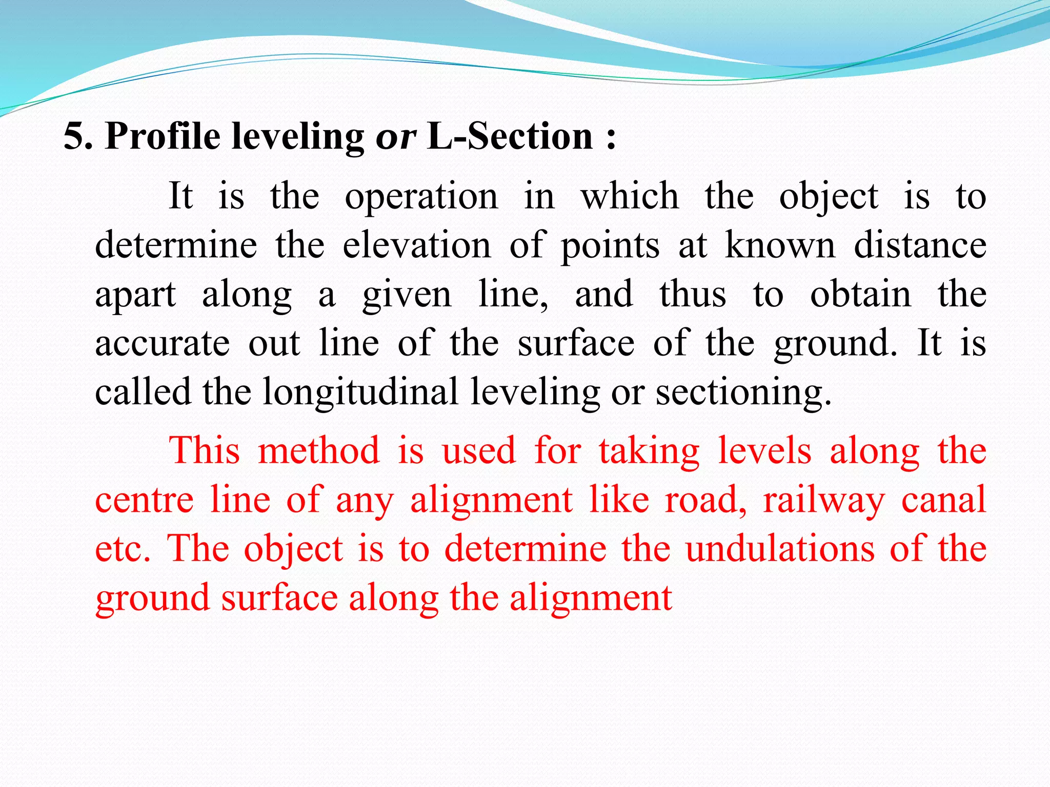 5. Profile leveling or L-Section :
It is the operation in which the object is to
determine the elevation of points at known distance
apart along a given line, and thus to obtain the
accurate out line of the surface of the ground. It is
called the longitudinal leveling or sectioning.
This method is used for taking levels along the
centre line of any alignment like road, railway canal
etc. The object is to determine the undulations of the
ground surface along the alignment
 