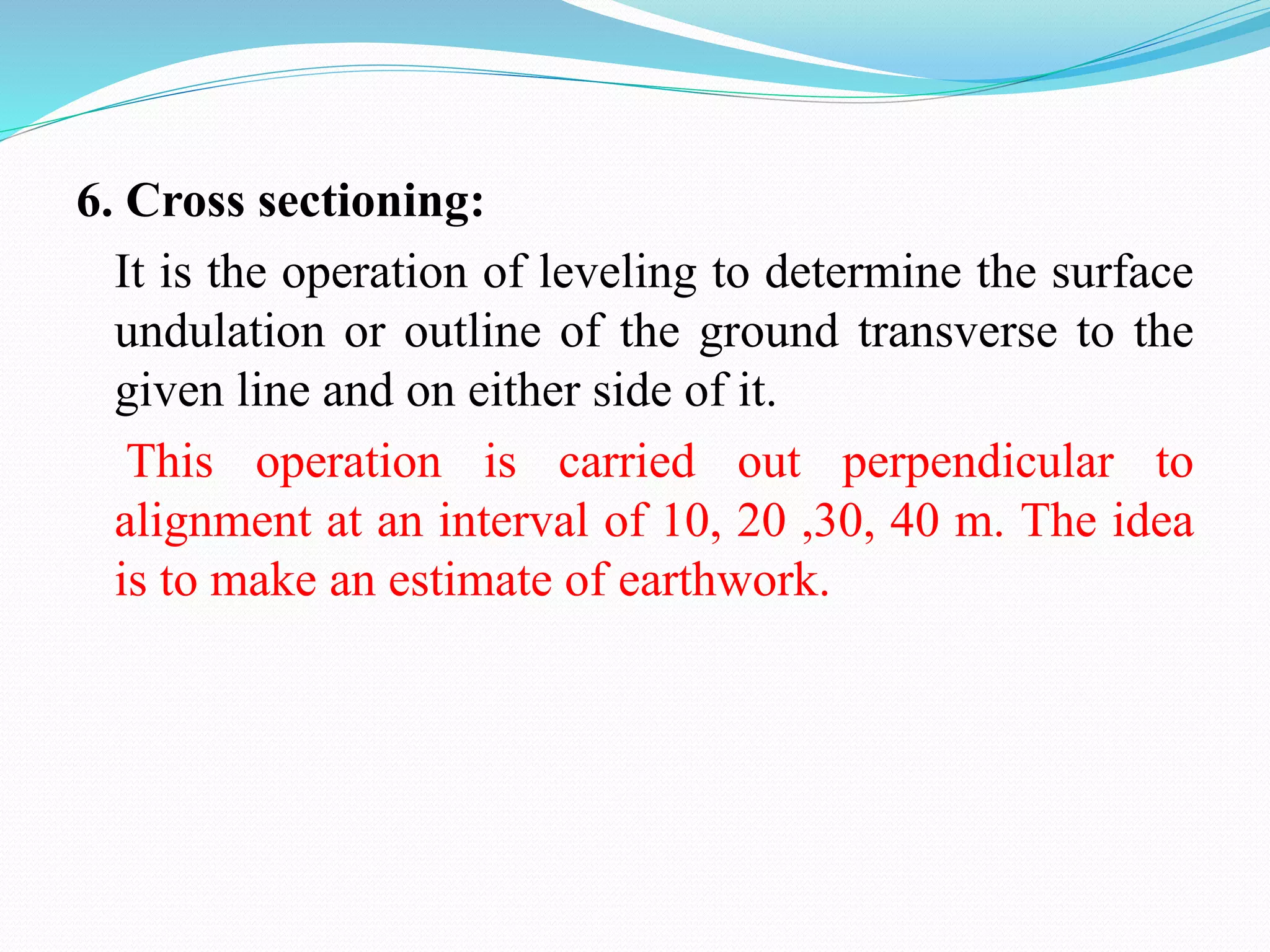 6. Cross sectioning:
It is the operation of leveling to determine the surface
undulation or outline of the ground transverse to the
given line and on either side of it.
This operation is carried out perpendicular to
alignment at an interval of 10, 20 ,30, 40 m. The idea
is to make an estimate of earthwork.
 